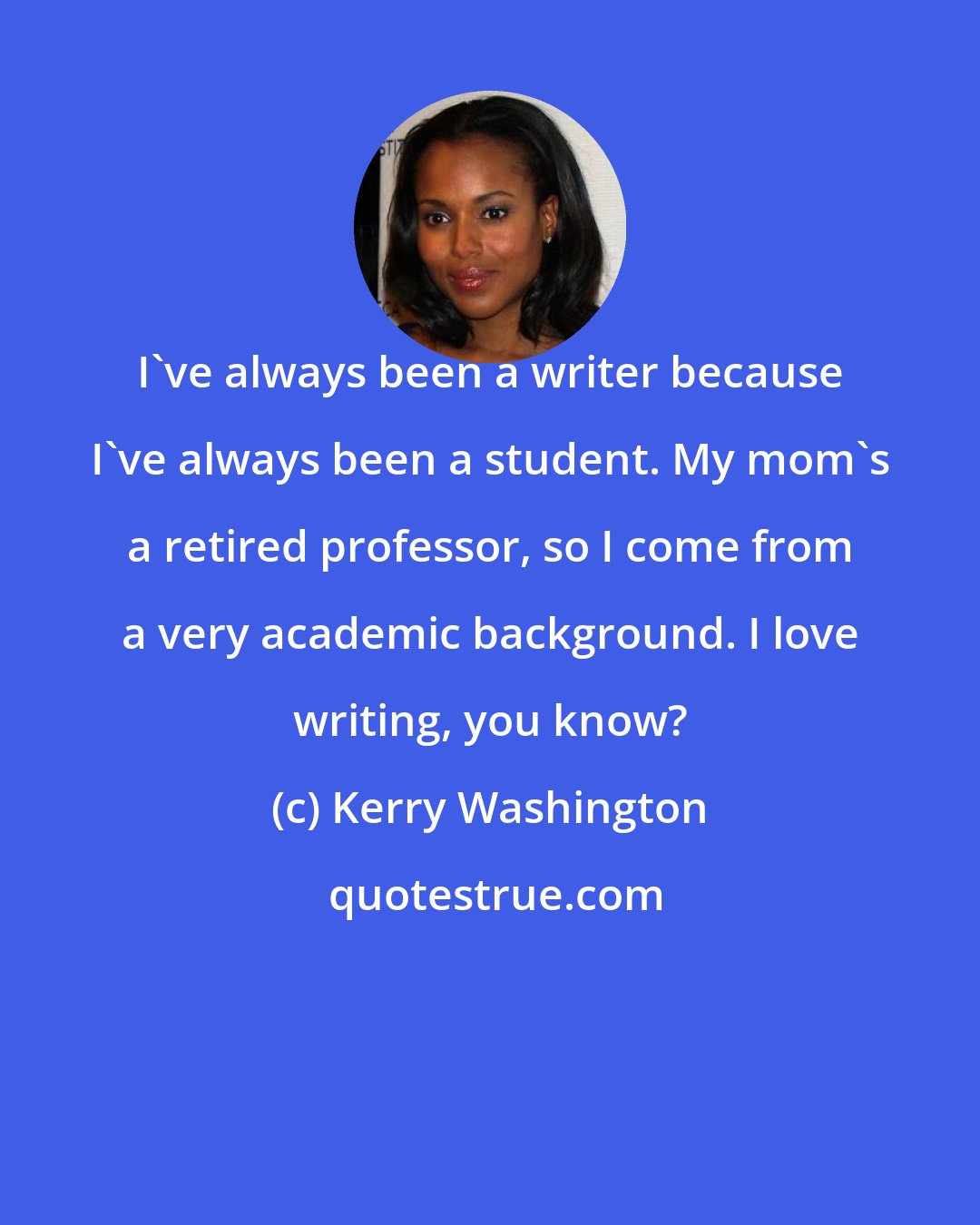 Kerry Washington: I've always been a writer because I've always been a student. My mom's a retired professor, so I come from a very academic background. I love writing, you know?