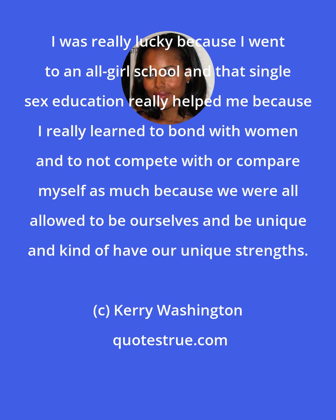 Kerry Washington: I was really lucky because I went to an all-girl school and that single sex education really helped me because I really learned to bond with women and to not compete with or compare myself as much because we were all allowed to be ourselves and be unique and kind of have our unique strengths.