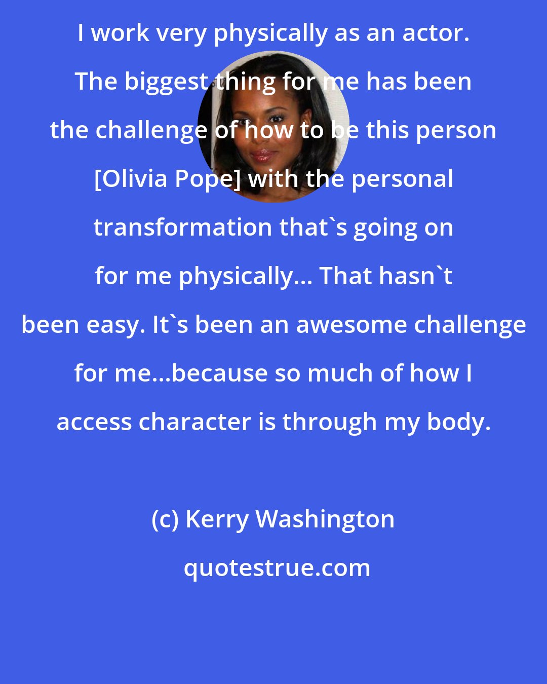 Kerry Washington: I work very physically as an actor. The biggest thing for me has been the challenge of how to be this person [Olivia Pope] with the personal transformation that's going on for me physically... That hasn't been easy. It's been an awesome challenge for me...because so much of how I access character is through my body.