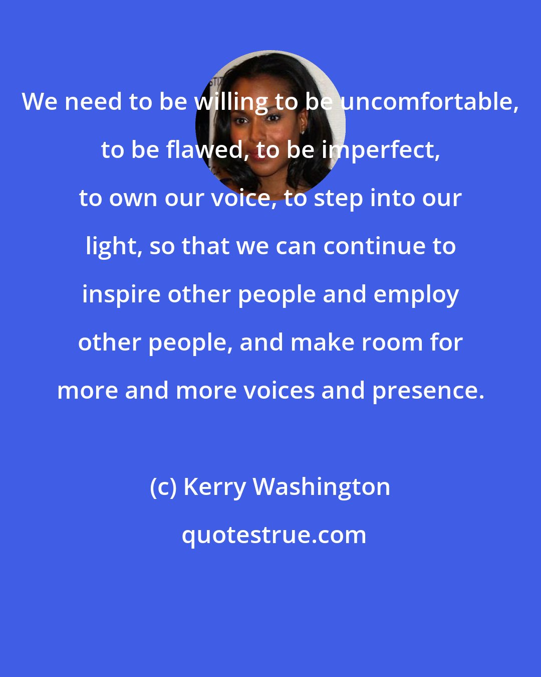 Kerry Washington: We need to be willing to be uncomfortable, to be flawed, to be imperfect, to own our voice, to step into our light, so that we can continue to inspire other people and employ other people, and make room for more and more voices and presence.