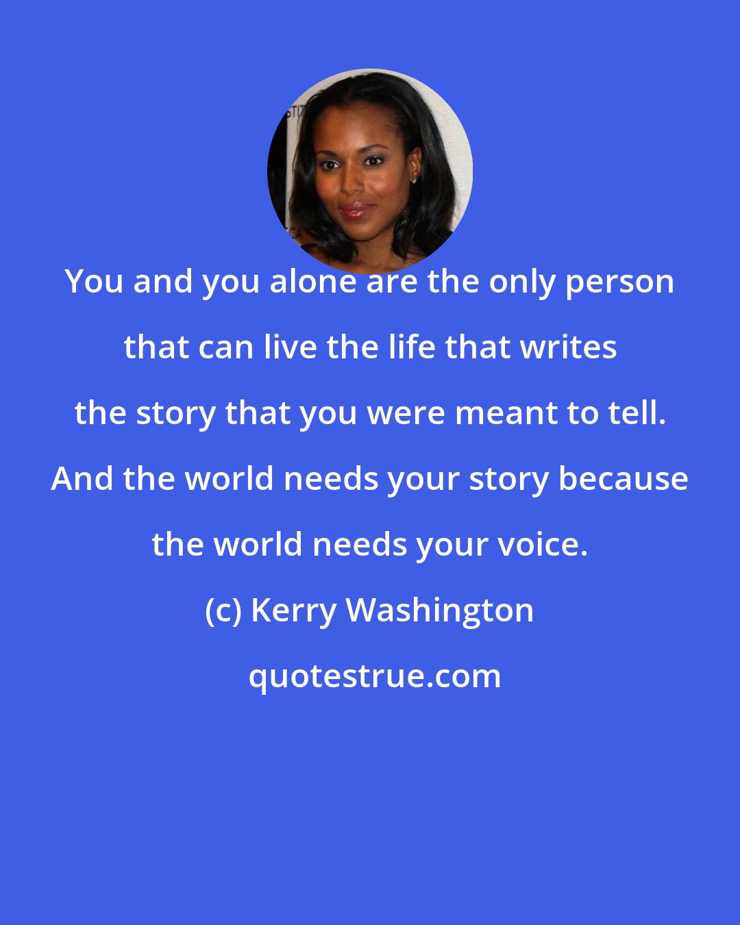 Kerry Washington: You and you alone are the only person that can live the life that writes the story that you were meant to tell. And the world needs your story because the world needs your voice.