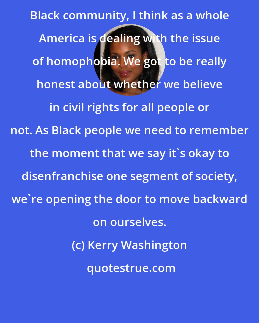 Kerry Washington: Black community, I think as a whole America is dealing with the issue of homophobia. We got to be really honest about whether we believe in civil rights for all people or not. As Black people we need to remember the moment that we say it's okay to disenfranchise one segment of society, we're opening the door to move backward on ourselves.