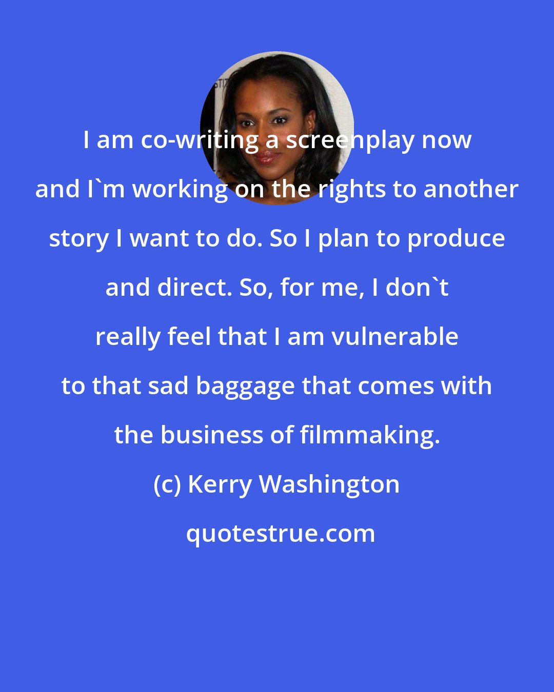 Kerry Washington: I am co-writing a screenplay now and I'm working on the rights to another story I want to do. So I plan to produce and direct. So, for me, I don't really feel that I am vulnerable to that sad baggage that comes with the business of filmmaking.