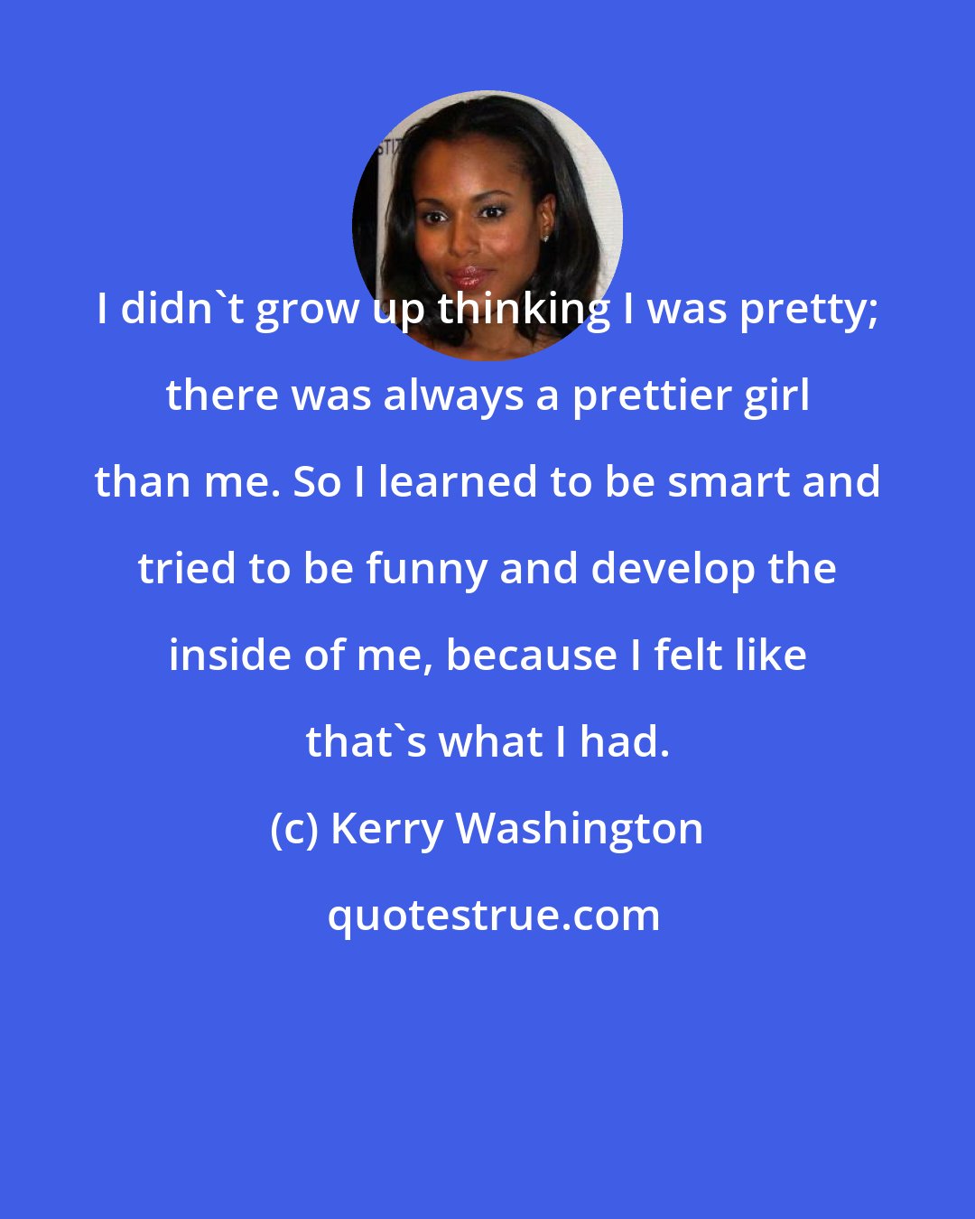 Kerry Washington: I didn't grow up thinking I was pretty; there was always a prettier girl than me. So I learned to be smart and tried to be funny and develop the inside of me, because I felt like that's what I had.