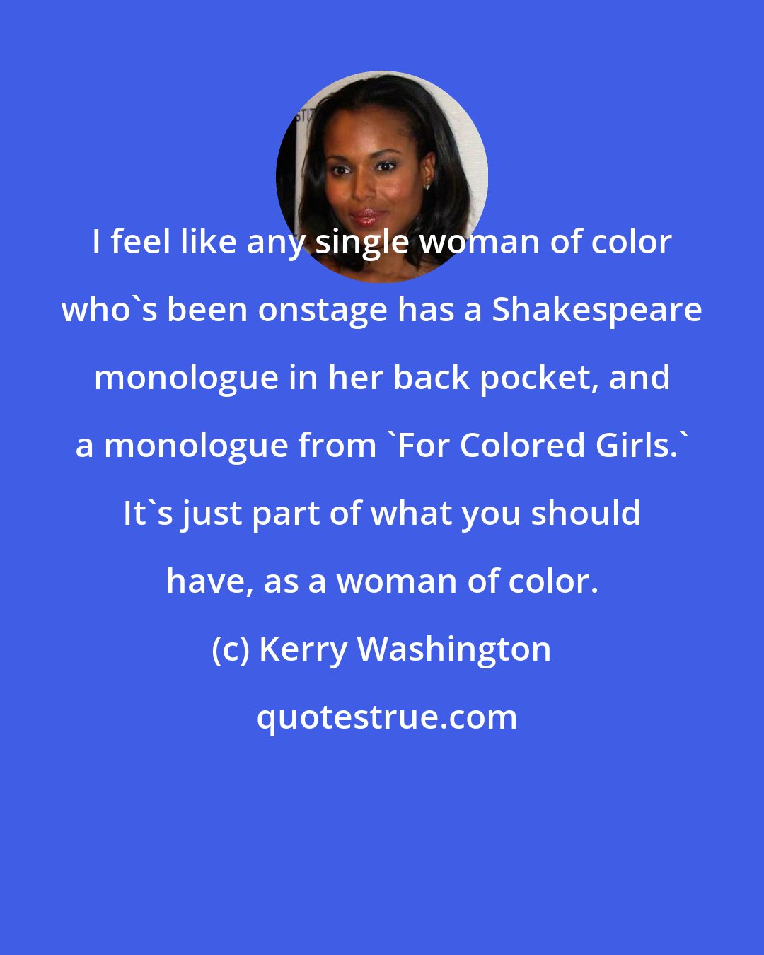 Kerry Washington: I feel like any single woman of color who's been onstage has a Shakespeare monologue in her back pocket, and a monologue from 'For Colored Girls.' It's just part of what you should have, as a woman of color.