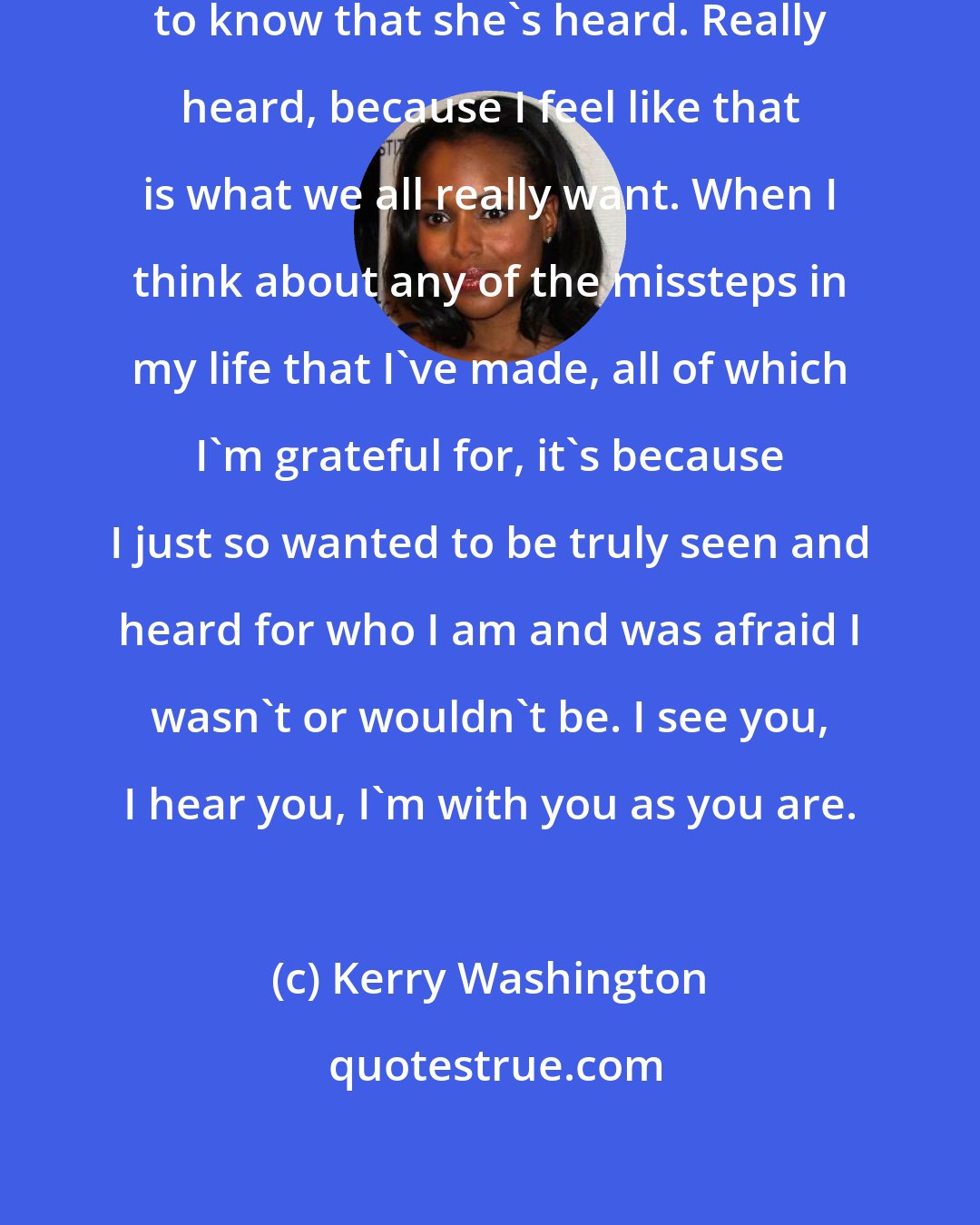 Kerry Washington: I just want [my daughter Isabelle] to know that she's heard. Really heard, because I feel like that is what we all really want. When I think about any of the missteps in my life that I've made, all of which I'm grateful for, it's because I just so wanted to be truly seen and heard for who I am and was afraid I wasn't or wouldn't be. I see you, I hear you, I'm with you as you are.