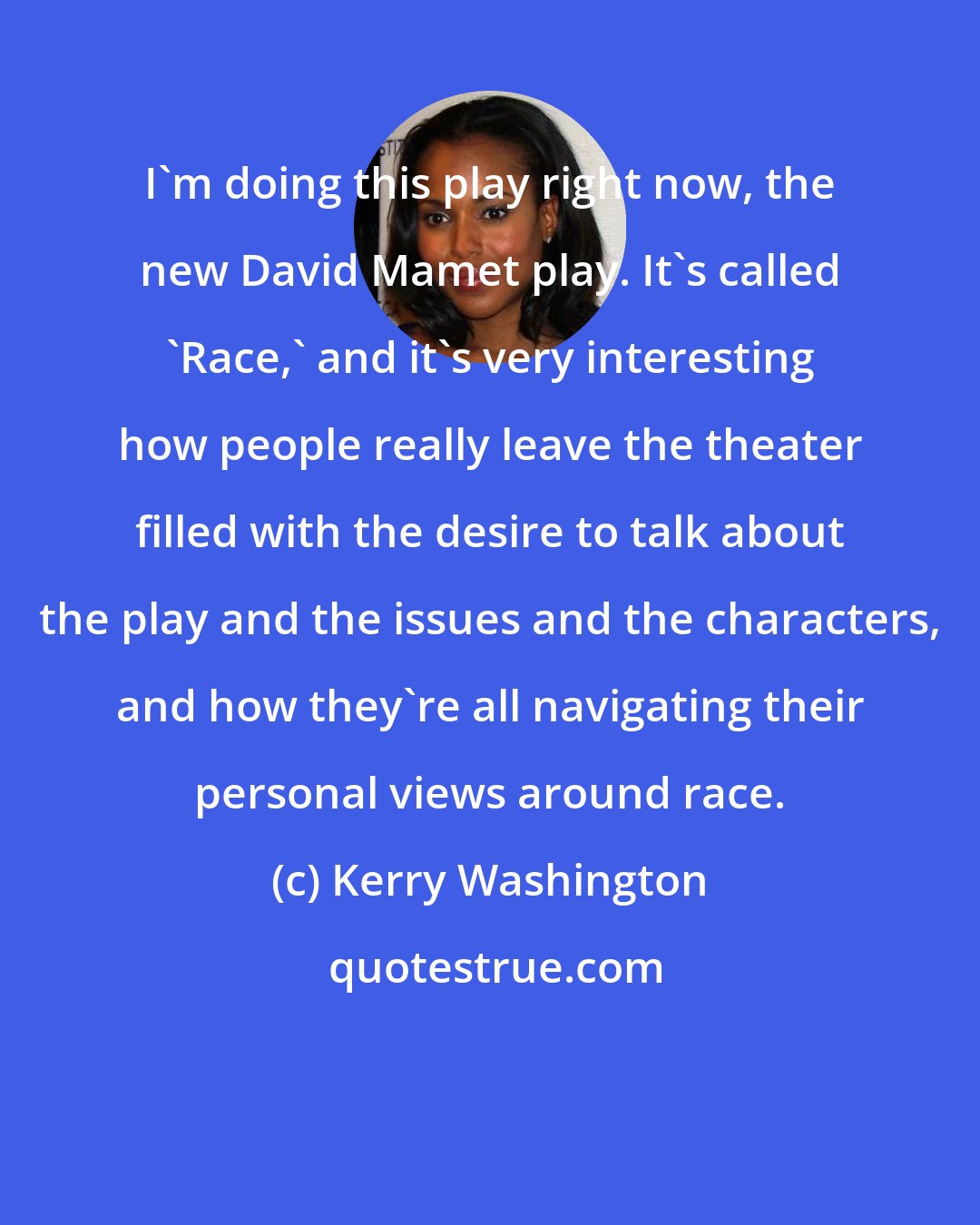 Kerry Washington: I'm doing this play right now, the new David Mamet play. It's called 'Race,' and it's very interesting how people really leave the theater filled with the desire to talk about the play and the issues and the characters, and how they're all navigating their personal views around race.