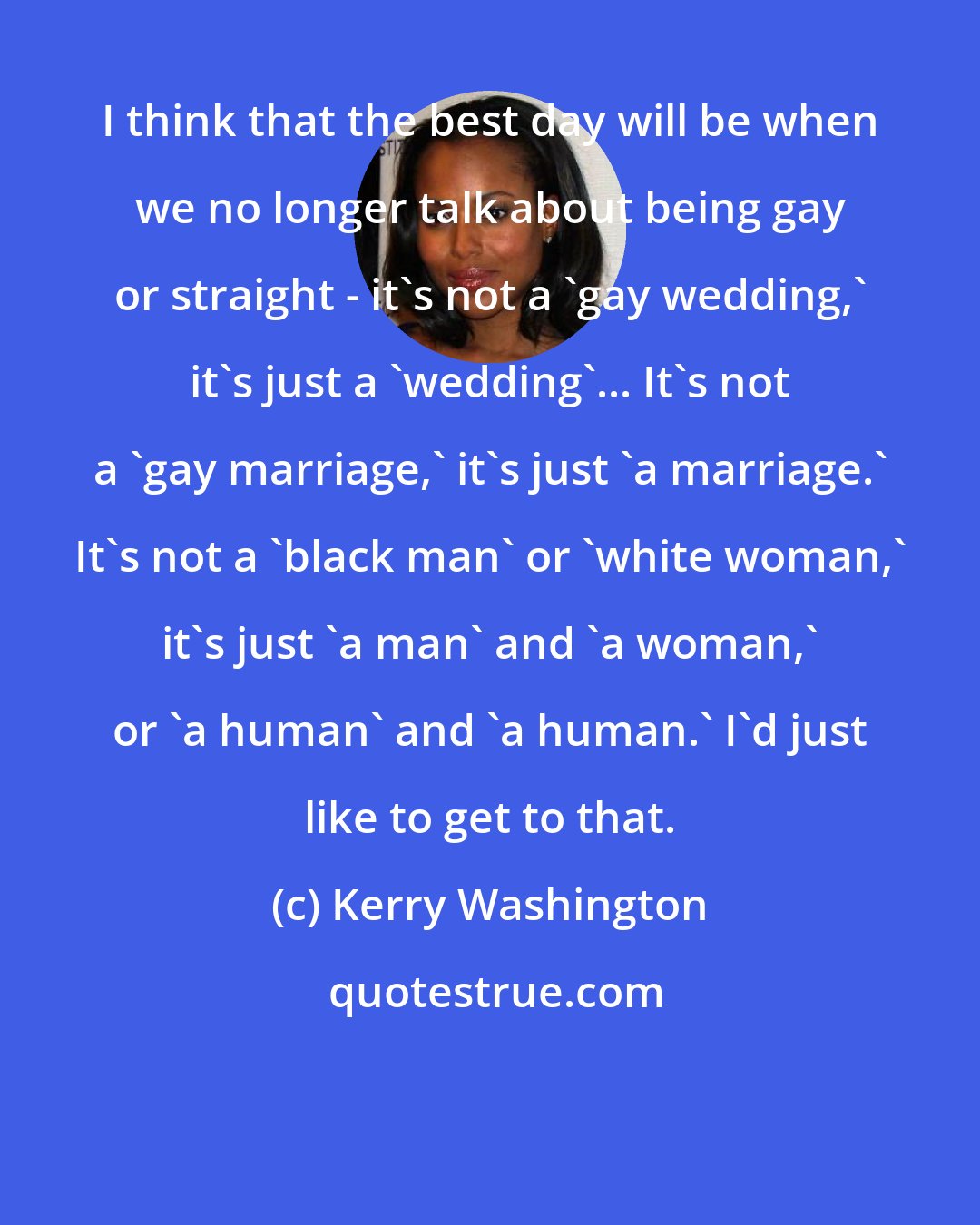 Kerry Washington: I think that the best day will be when we no longer talk about being gay or straight - it's not a 'gay wedding,' it's just a 'wedding'... It's not a 'gay marriage,' it's just 'a marriage.' It's not a 'black man' or 'white woman,' it's just 'a man' and 'a woman,' or 'a human' and 'a human.' I'd just like to get to that.