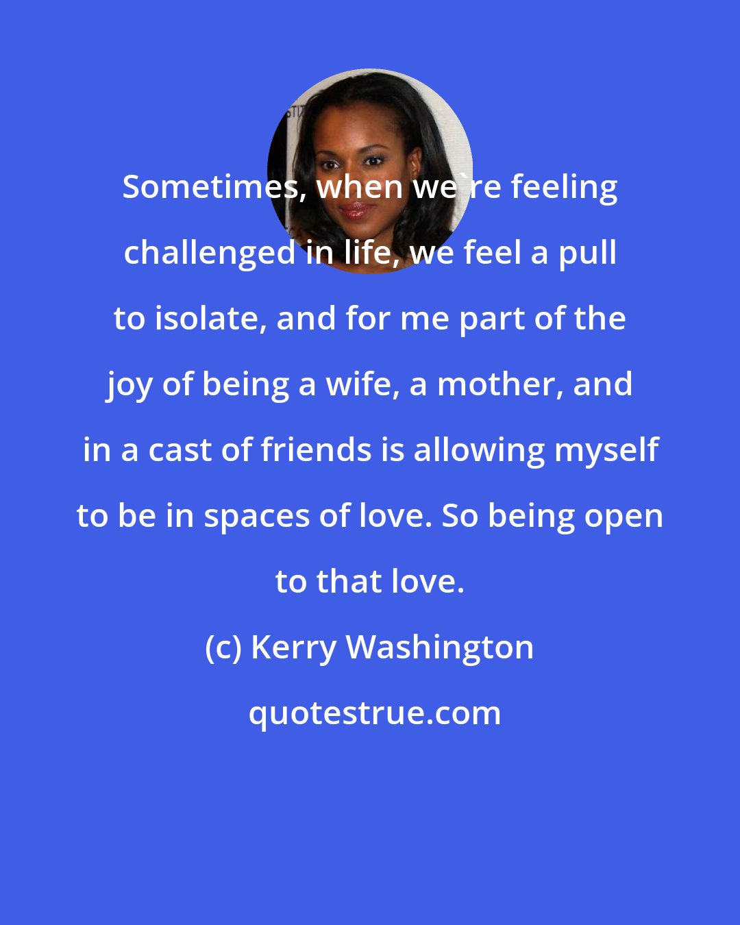 Kerry Washington: Sometimes, when we're feeling challenged in life, we feel a pull to isolate, and for me part of the joy of being a wife, a mother, and in a cast of friends is allowing myself to be in spaces of love. So being open to that love.