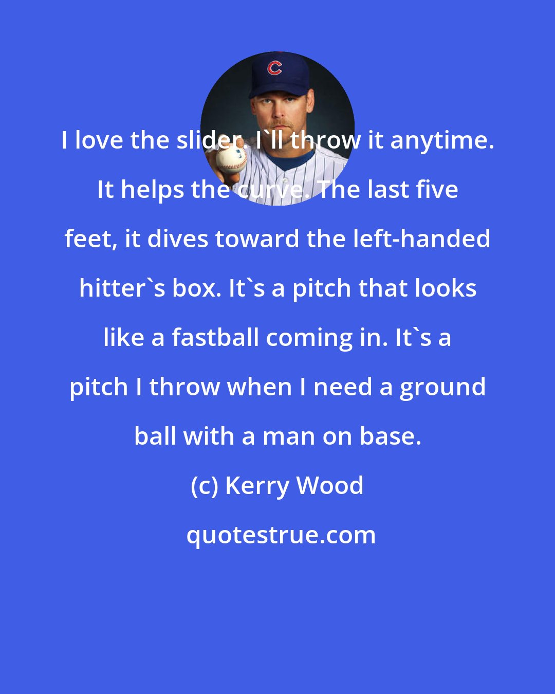 Kerry Wood: I love the slider. I'll throw it anytime. It helps the curve. The last five feet, it dives toward the left-handed hitter's box. It's a pitch that looks like a fastball coming in. It's a pitch I throw when I need a ground ball with a man on base.