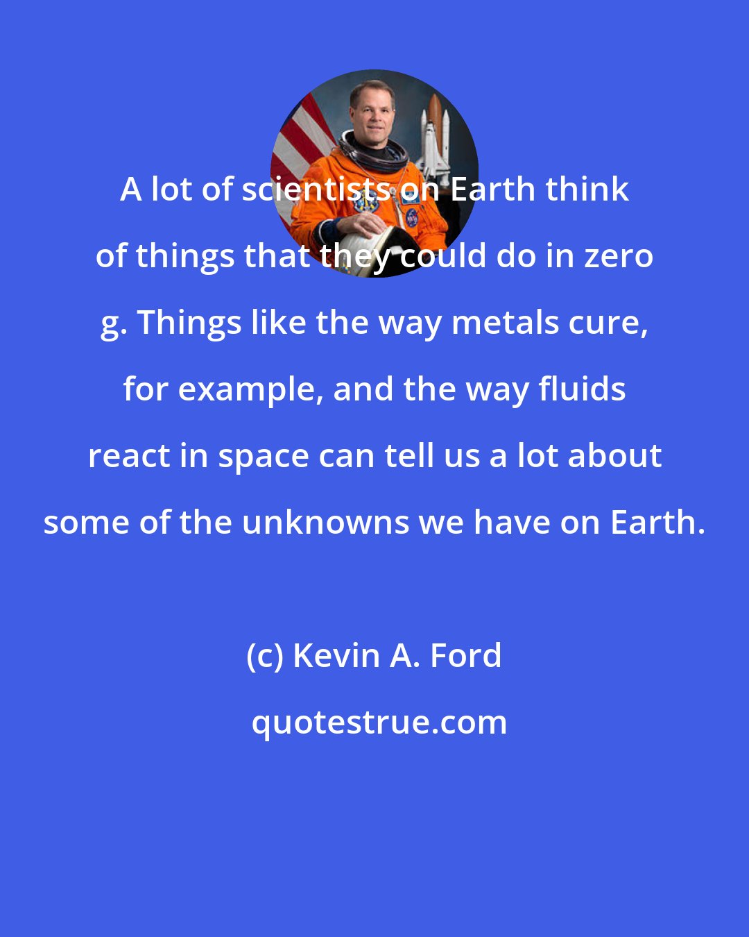 Kevin A. Ford: A lot of scientists on Earth think of things that they could do in zero g. Things like the way metals cure, for example, and the way fluids react in space can tell us a lot about some of the unknowns we have on Earth.