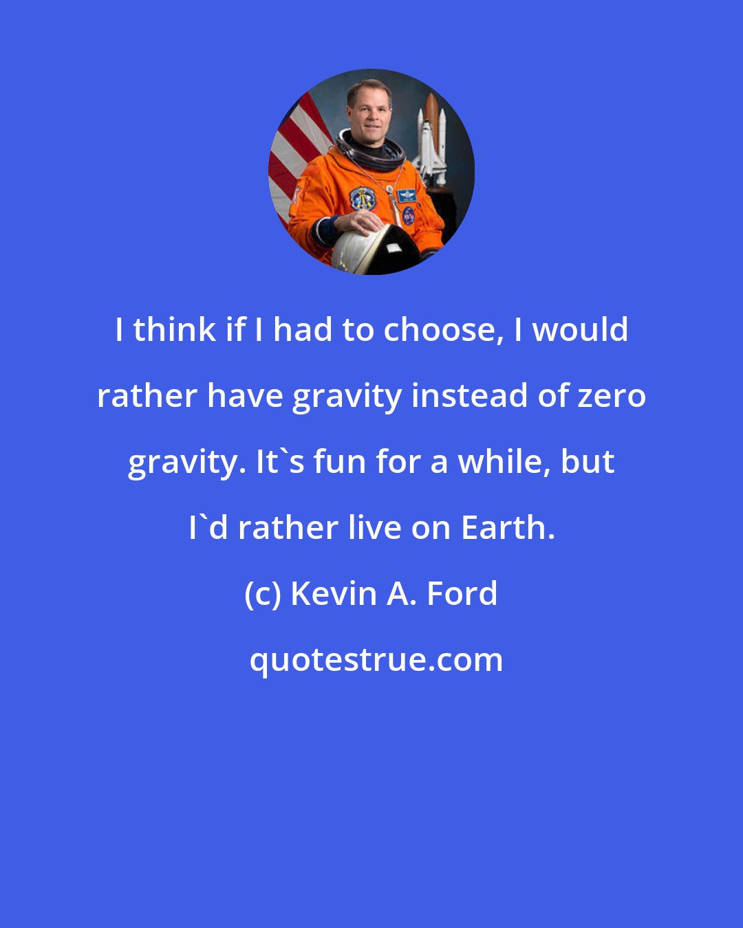 Kevin A. Ford: I think if I had to choose, I would rather have gravity instead of zero gravity. It's fun for a while, but I'd rather live on Earth.