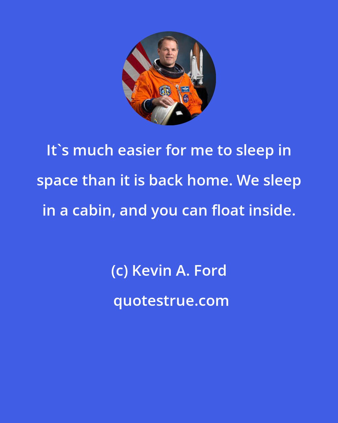 Kevin A. Ford: It's much easier for me to sleep in space than it is back home. We sleep in a cabin, and you can float inside.