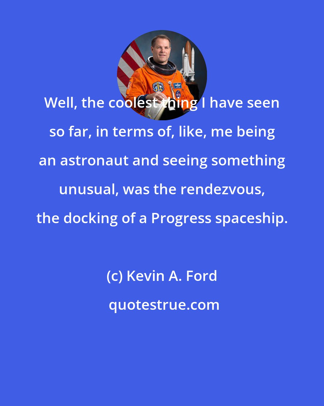 Kevin A. Ford: Well, the coolest thing I have seen so far, in terms of, like, me being an astronaut and seeing something unusual, was the rendezvous, the docking of a Progress spaceship.