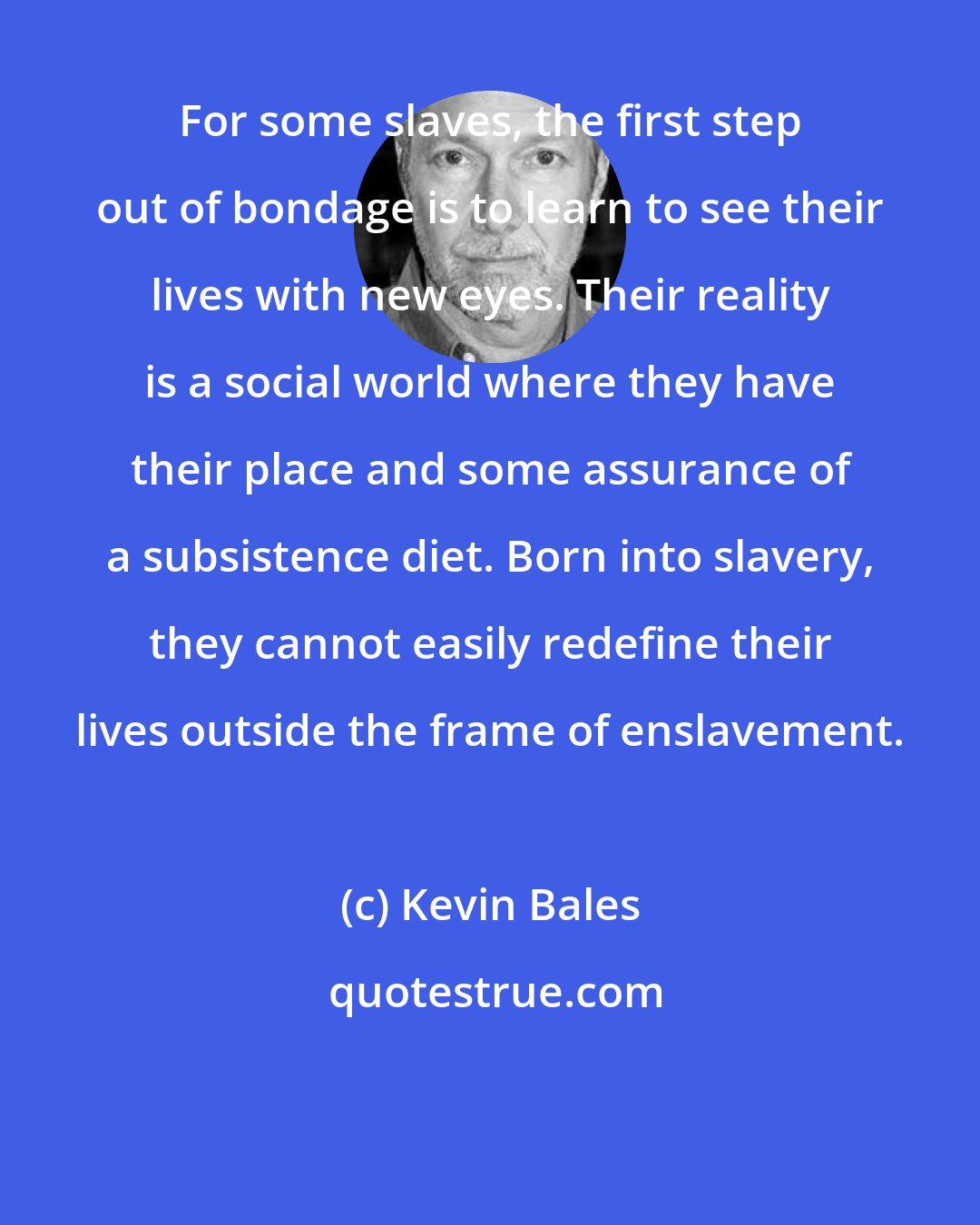 Kevin Bales: For some slaves, the first step out of bondage is to learn to see their lives with new eyes. Their reality is a social world where they have their place and some assurance of a subsistence diet. Born into slavery, they cannot easily redefine their lives outside the frame of enslavement.