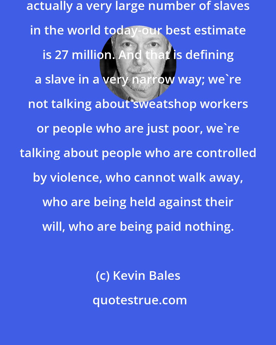 Kevin Bales: It surprises people that there's actually a very large number of slaves in the world today-our best estimate is 27 million. And that is defining a slave in a very narrow way; we're not talking about sweatshop workers or people who are just poor, we're talking about people who are controlled by violence, who cannot walk away, who are being held against their will, who are being paid nothing.