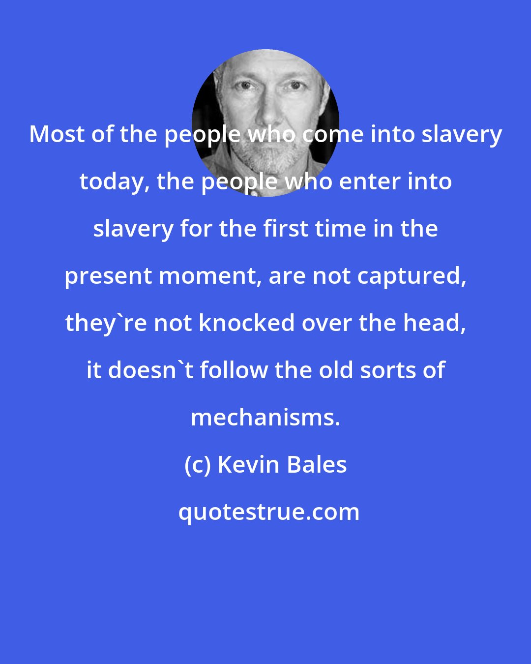 Kevin Bales: Most of the people who come into slavery today, the people who enter into slavery for the first time in the present moment, are not captured, they're not knocked over the head, it doesn't follow the old sorts of mechanisms.