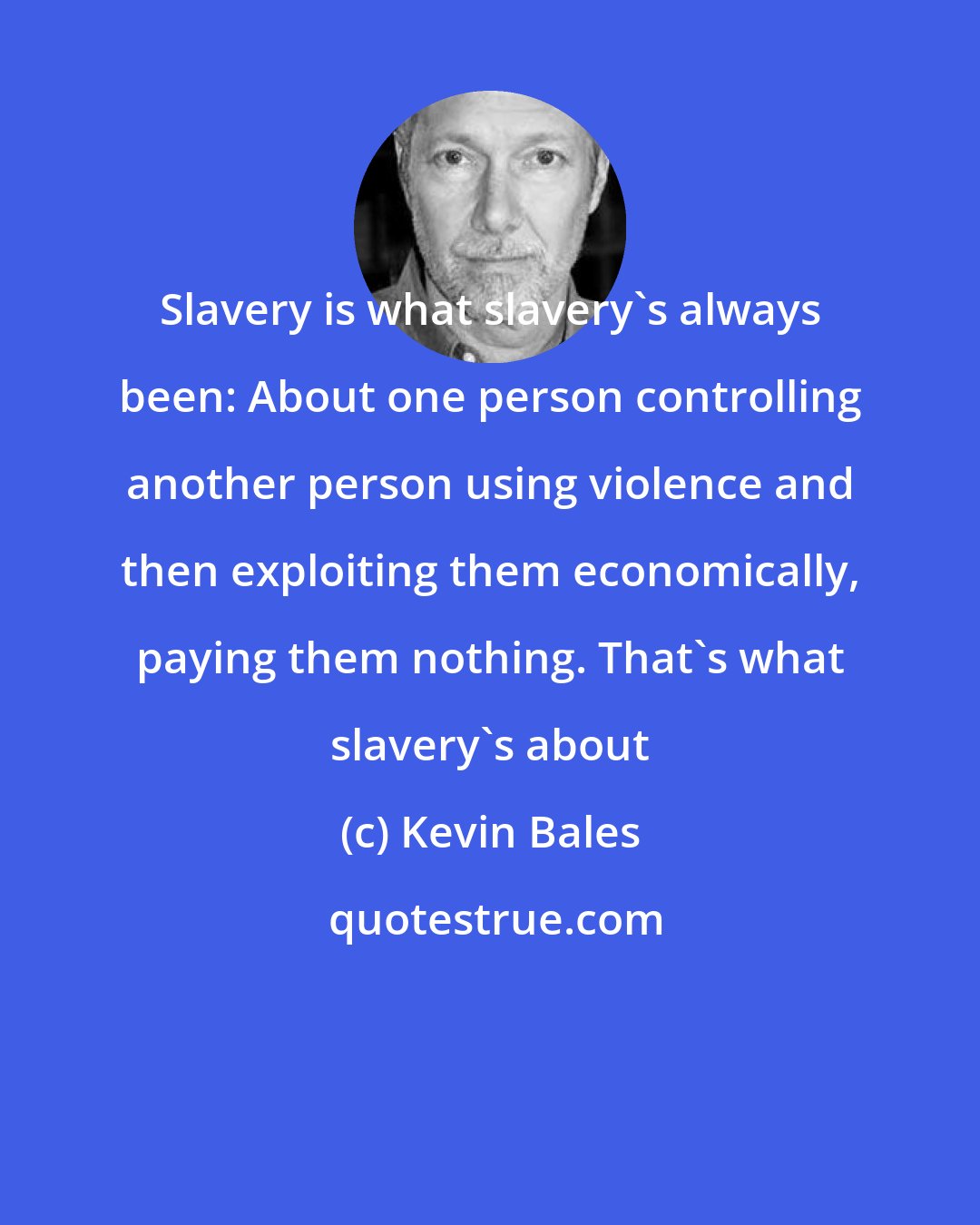 Kevin Bales: Slavery is what slavery's always been: About one person controlling another person using violence and then exploiting them economically, paying them nothing. That's what slavery's about