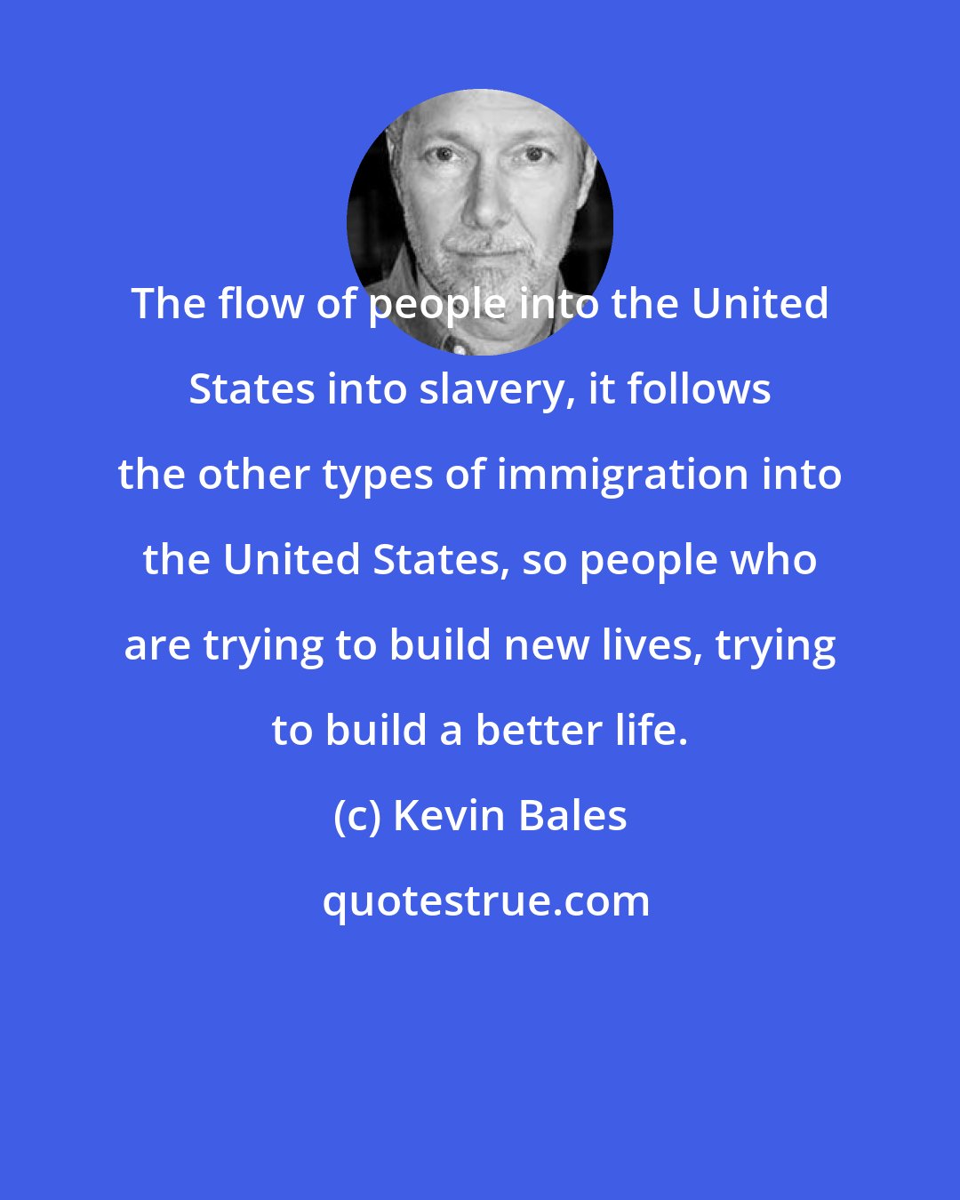 Kevin Bales: The flow of people into the United States into slavery, it follows the other types of immigration into the United States, so people who are trying to build new lives, trying to build a better life.