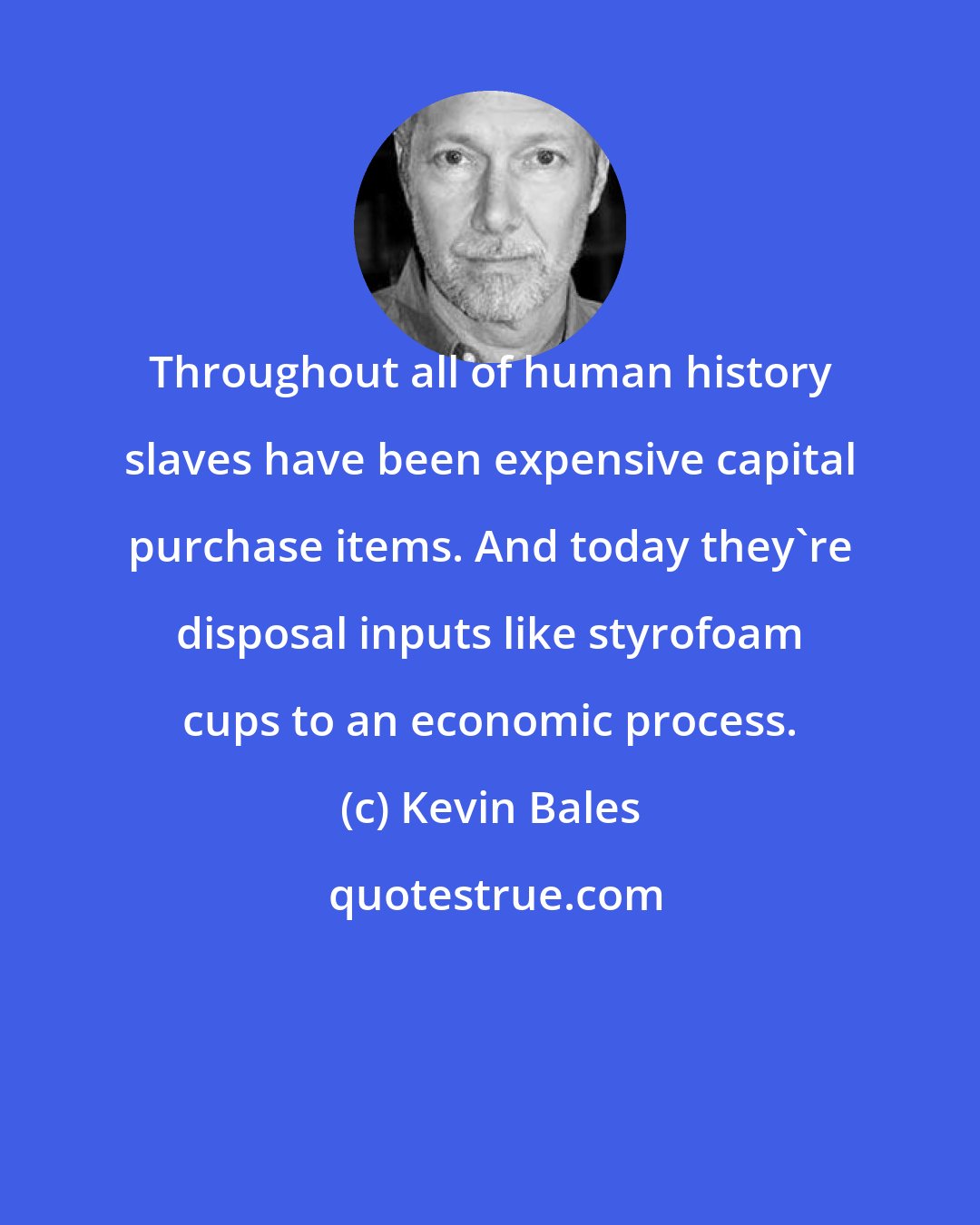 Kevin Bales: Throughout all of human history slaves have been expensive capital purchase items. And today they're disposal inputs like styrofoam cups to an economic process.