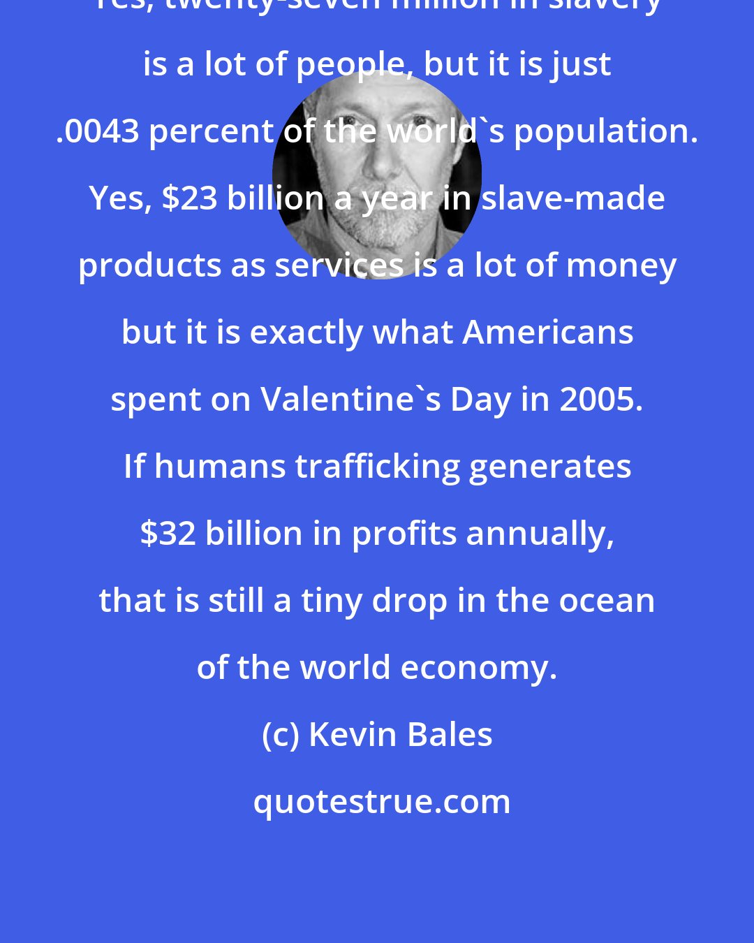 Kevin Bales: Yes, twenty-seven million in slavery is a lot of people, but it is just .0043 percent of the world's population. Yes, $23 billion a year in slave-made products as services is a lot of money but it is exactly what Americans spent on Valentine's Day in 2005. If humans trafficking generates $32 billion in profits annually, that is still a tiny drop in the ocean of the world economy.