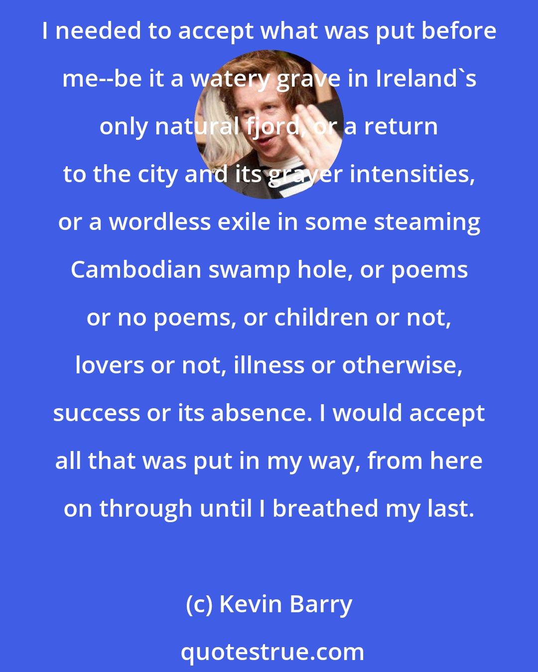 Kevin Barry: And the view was suddenly clear to me. The world opened out to its grim beyonds and I realized that, at forty, one must learn the rigors of acceptance. Capitalize it: Acceptance. I needed to accept what was put before me--be it a watery grave in Ireland's only natural fjord, or a return to the city and its grayer intensities, or a wordless exile in some steaming Cambodian swamp hole, or poems or no poems, or children or not, lovers or not, illness or otherwise, success or its absence. I would accept all that was put in my way, from here on through until I breathed my last.