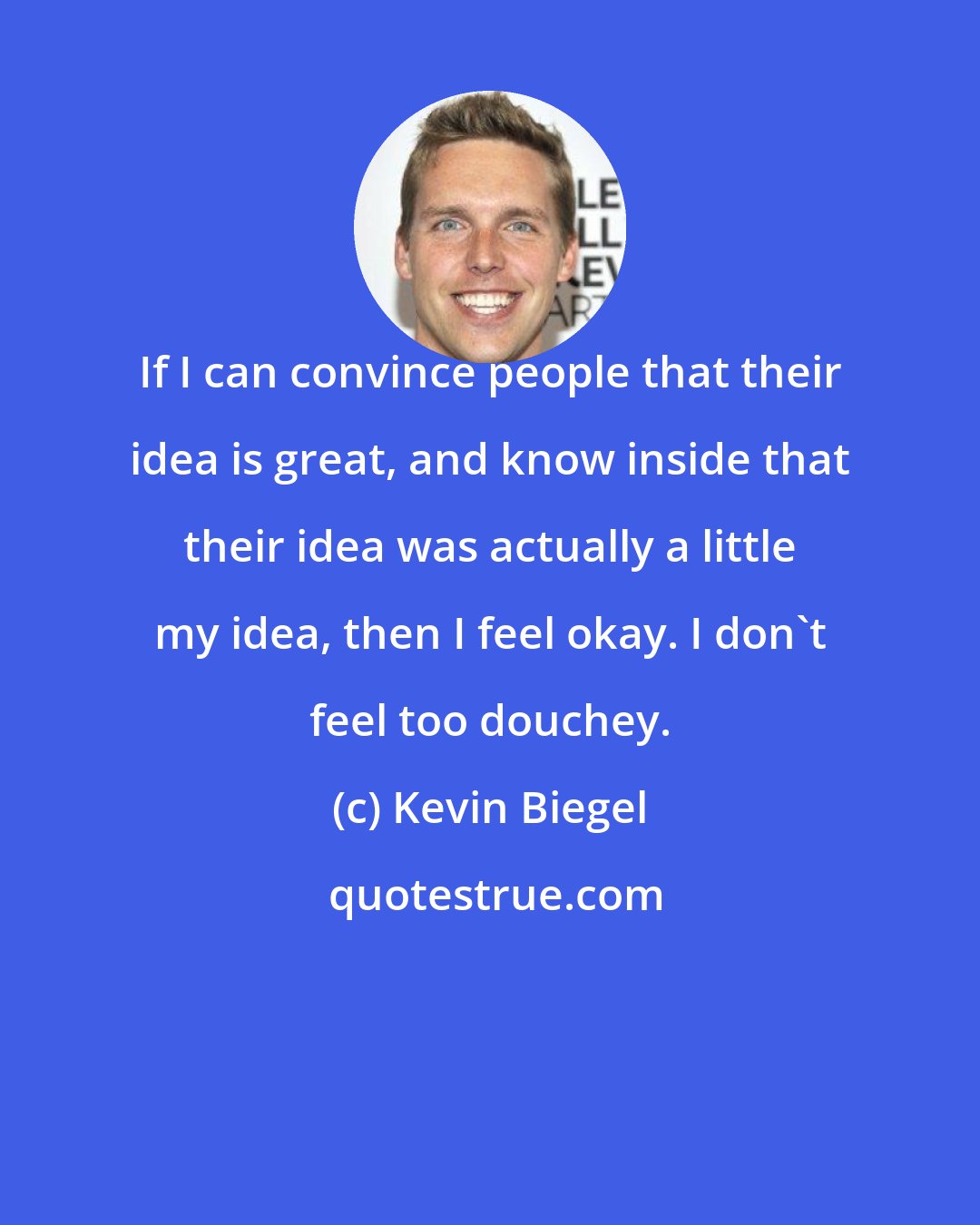 Kevin Biegel: If I can convince people that their idea is great, and know inside that their idea was actually a little my idea, then I feel okay. I don't feel too douchey.