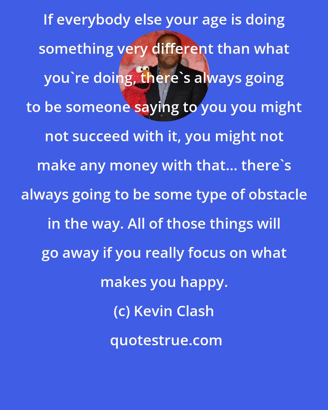 Kevin Clash: If everybody else your age is doing something very different than what you're doing, there's always going to be someone saying to you you might not succeed with it, you might not make any money with that... there's always going to be some type of obstacle in the way. All of those things will go away if you really focus on what makes you happy.