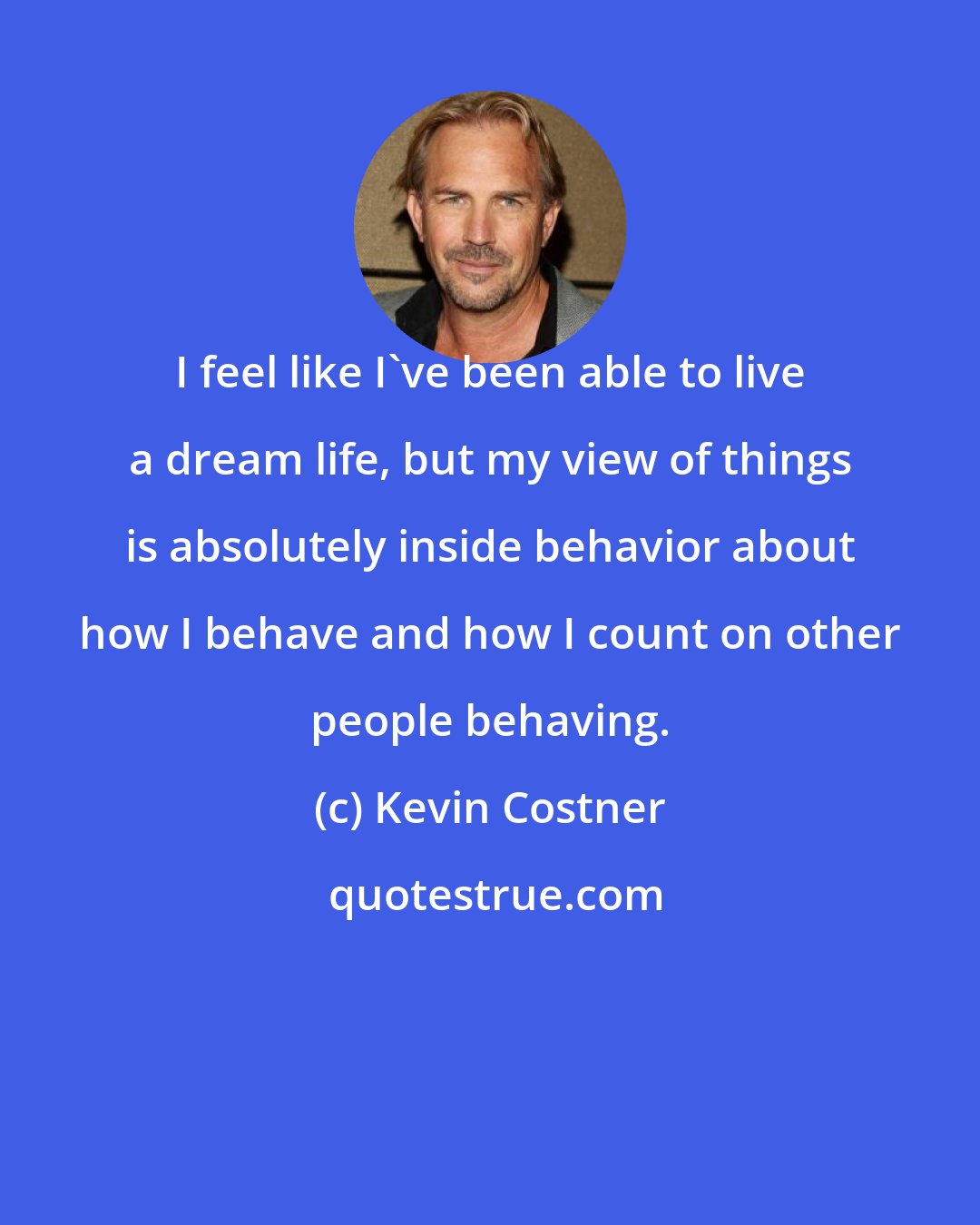 Kevin Costner: I feel like I've been able to live a dream life, but my view of things is absolutely inside behavior about how I behave and how I count on other people behaving.