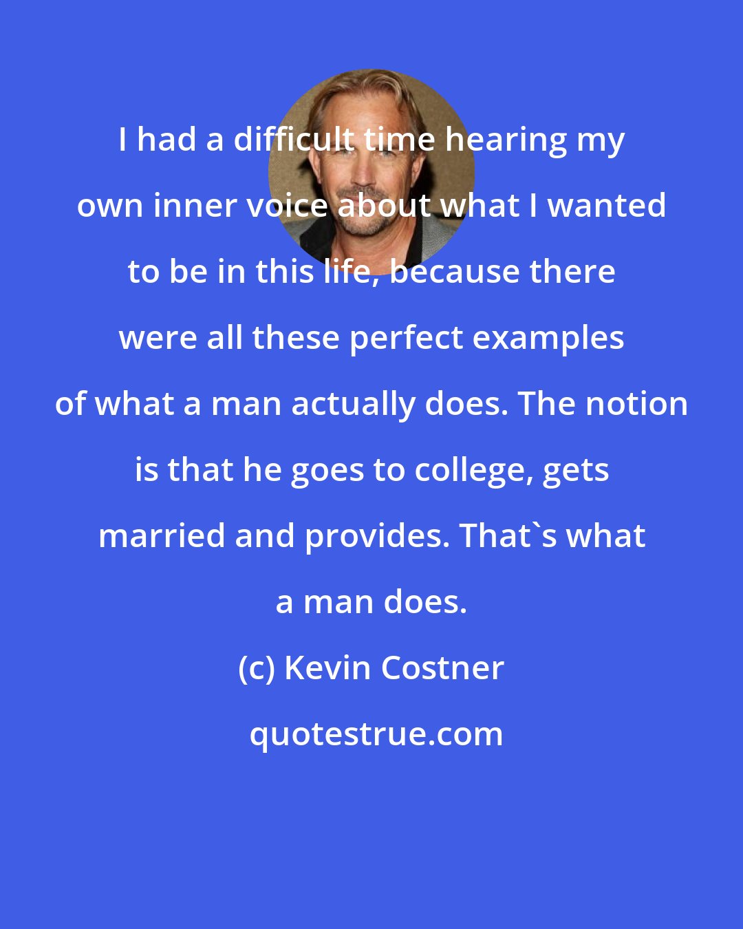 Kevin Costner: I had a difficult time hearing my own inner voice about what I wanted to be in this life, because there were all these perfect examples of what a man actually does. The notion is that he goes to college, gets married and provides. That's what a man does.