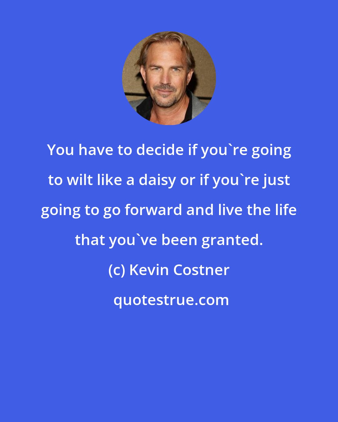 Kevin Costner: You have to decide if you're going to wilt like a daisy or if you're just going to go forward and live the life that you've been granted.