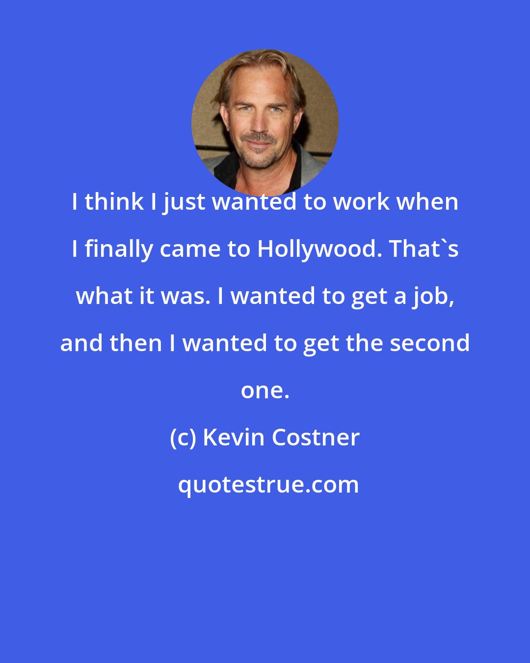 Kevin Costner: I think I just wanted to work when I finally came to Hollywood. That's what it was. I wanted to get a job, and then I wanted to get the second one.