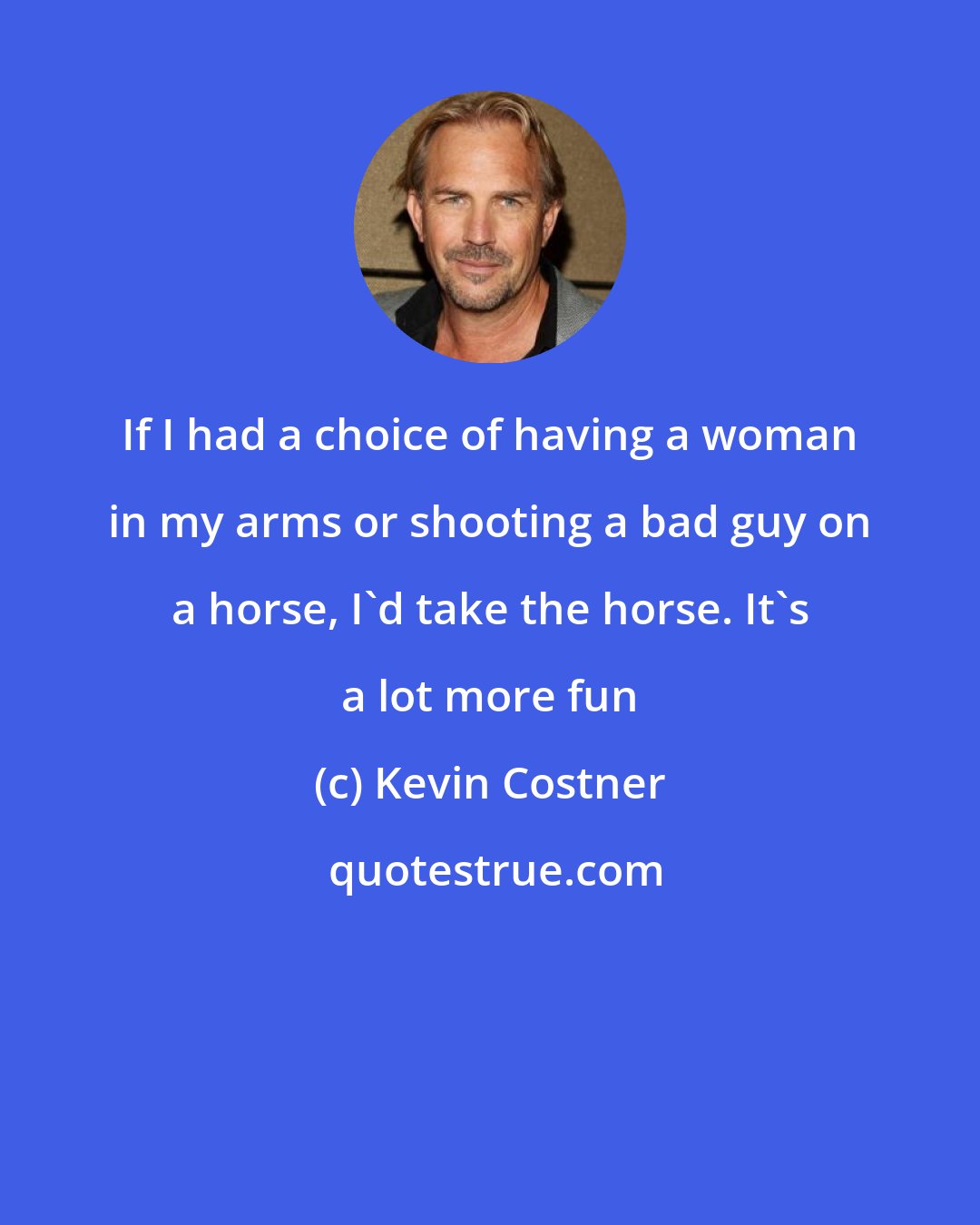 Kevin Costner: If I had a choice of having a woman in my arms or shooting a bad guy on a horse, I'd take the horse. It's a lot more fun