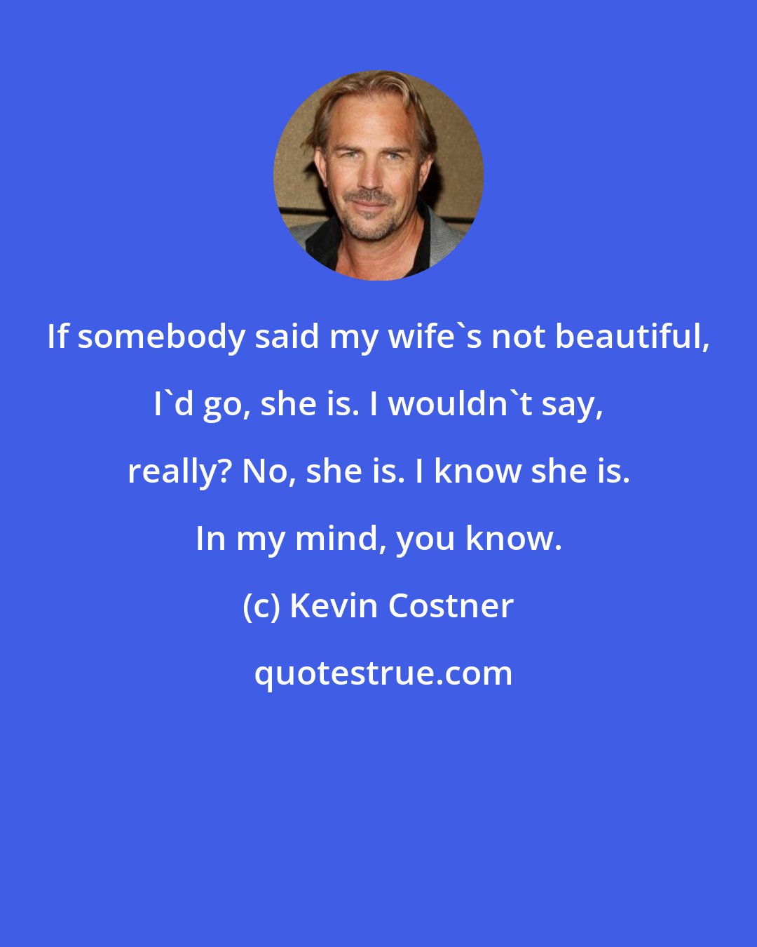 Kevin Costner: If somebody said my wife's not beautiful, I'd go, she is. I wouldn't say, really? No, she is. I know she is. In my mind, you know.