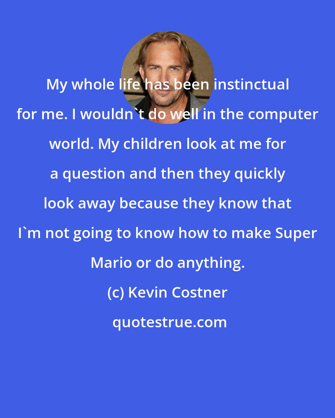 Kevin Costner: My whole life has been instinctual for me. I wouldn't do well in the computer world. My children look at me for a question and then they quickly look away because they know that I'm not going to know how to make Super Mario or do anything.