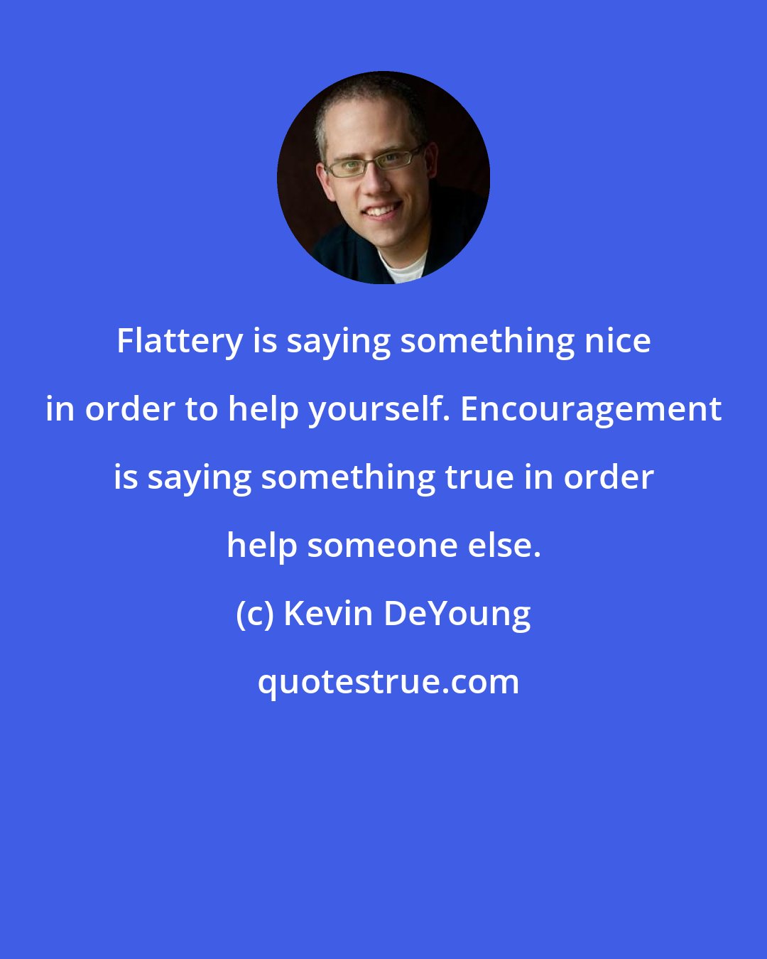 Kevin DeYoung: Flattery is saying something nice in order to help yourself. Encouragement is saying something true in order help someone else.