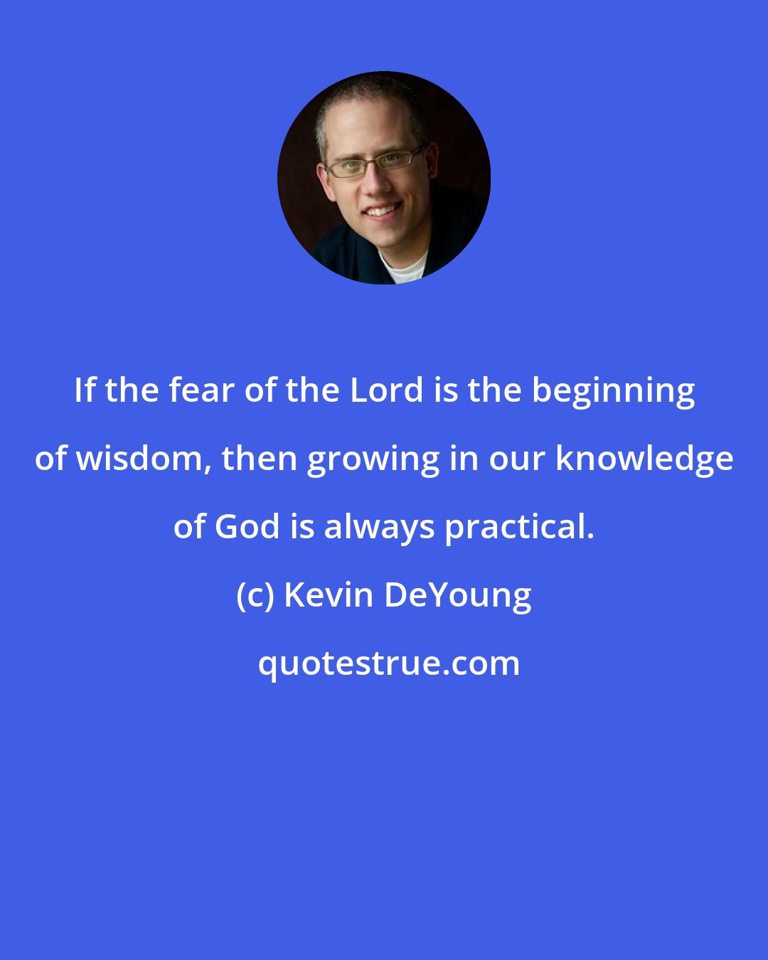 Kevin DeYoung: If the fear of the Lord is the beginning of wisdom, then growing in our knowledge of God is always practical.