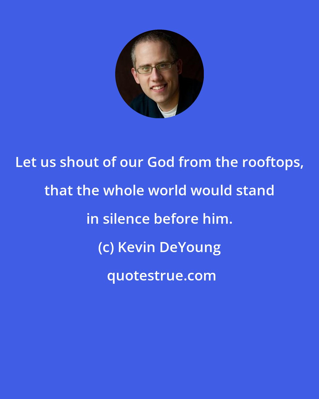 Kevin DeYoung: Let us shout of our God from the rooftops, that the whole world would stand in silence before him.