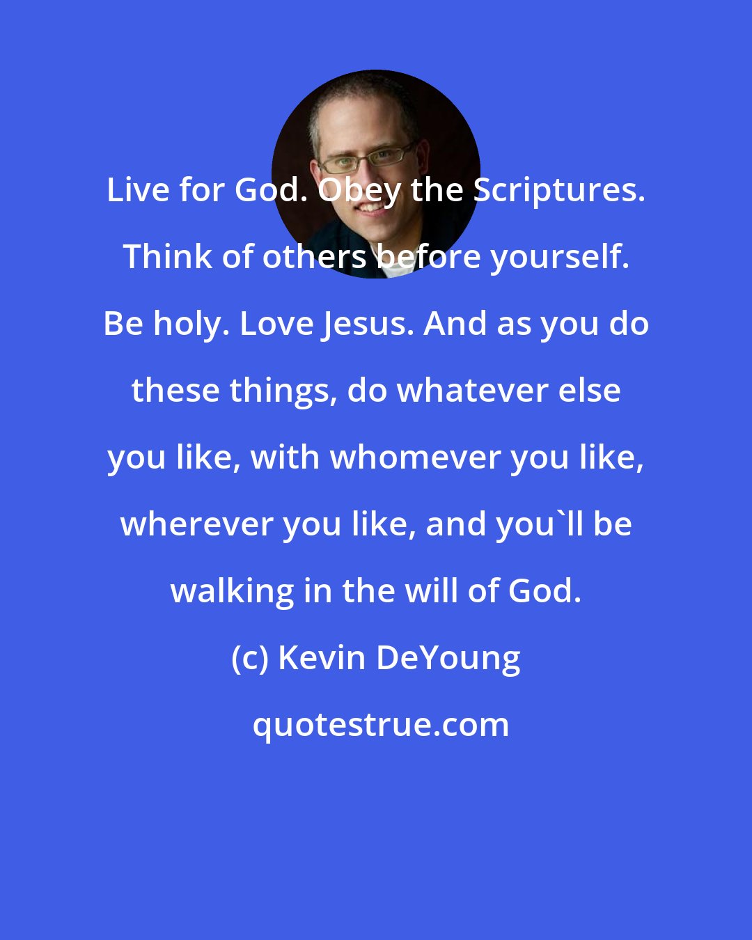 Kevin DeYoung: Live for God. Obey the Scriptures. Think of others before yourself. Be holy. Love Jesus. And as you do these things, do whatever else you like, with whomever you like, wherever you like, and you'll be walking in the will of God.