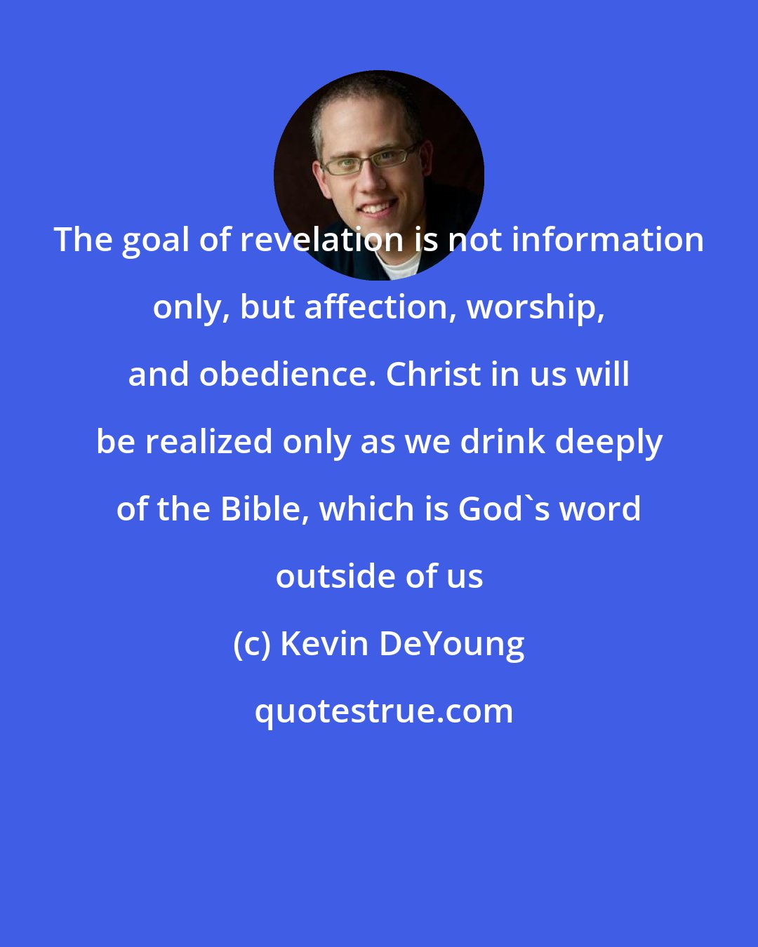 Kevin DeYoung: The goal of revelation is not information only, but affection, worship, and obedience. Christ in us will be realized only as we drink deeply of the Bible, which is God's word outside of us