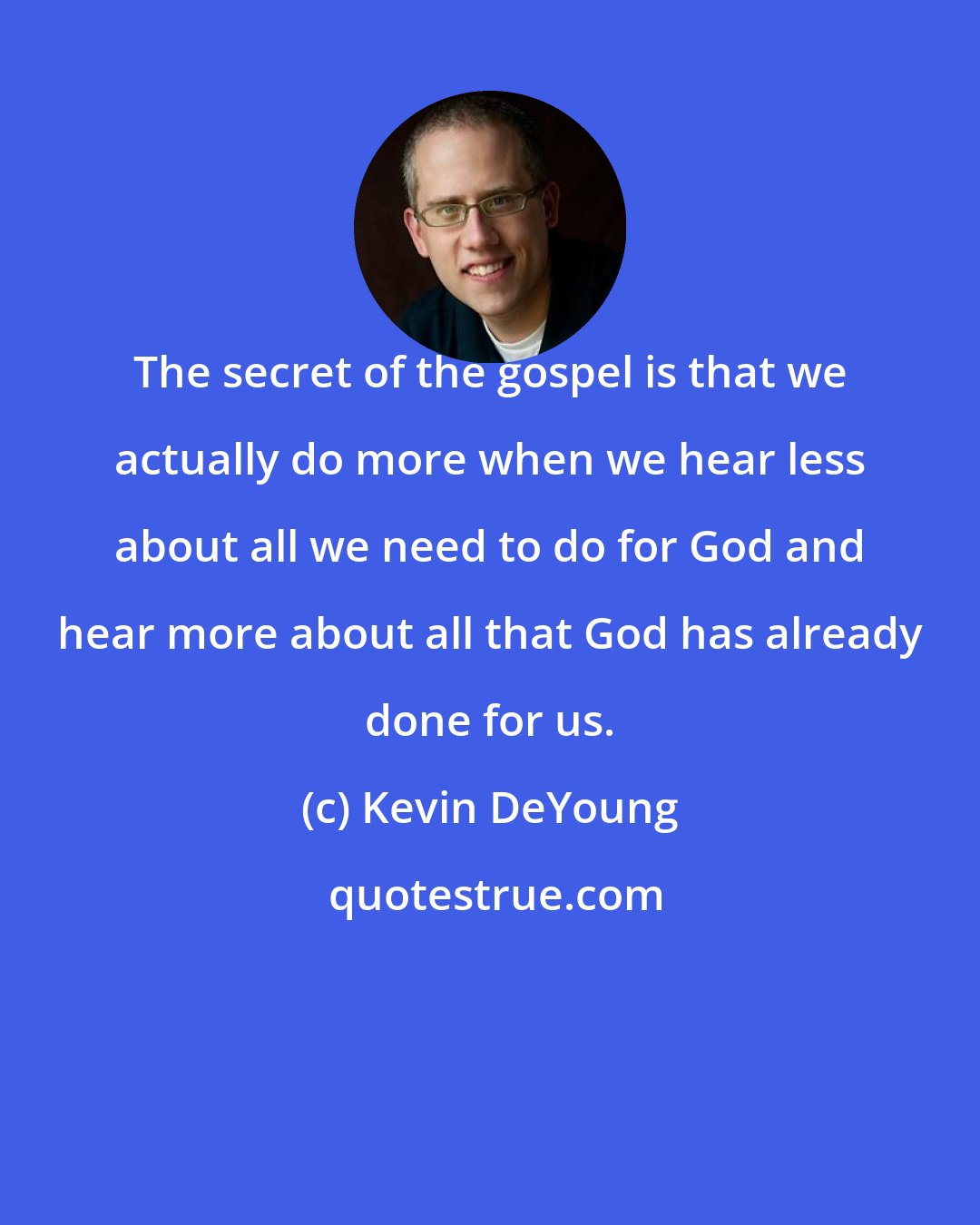 Kevin DeYoung: The secret of the gospel is that we actually do more when we hear less about all we need to do for God and hear more about all that God has already done for us.