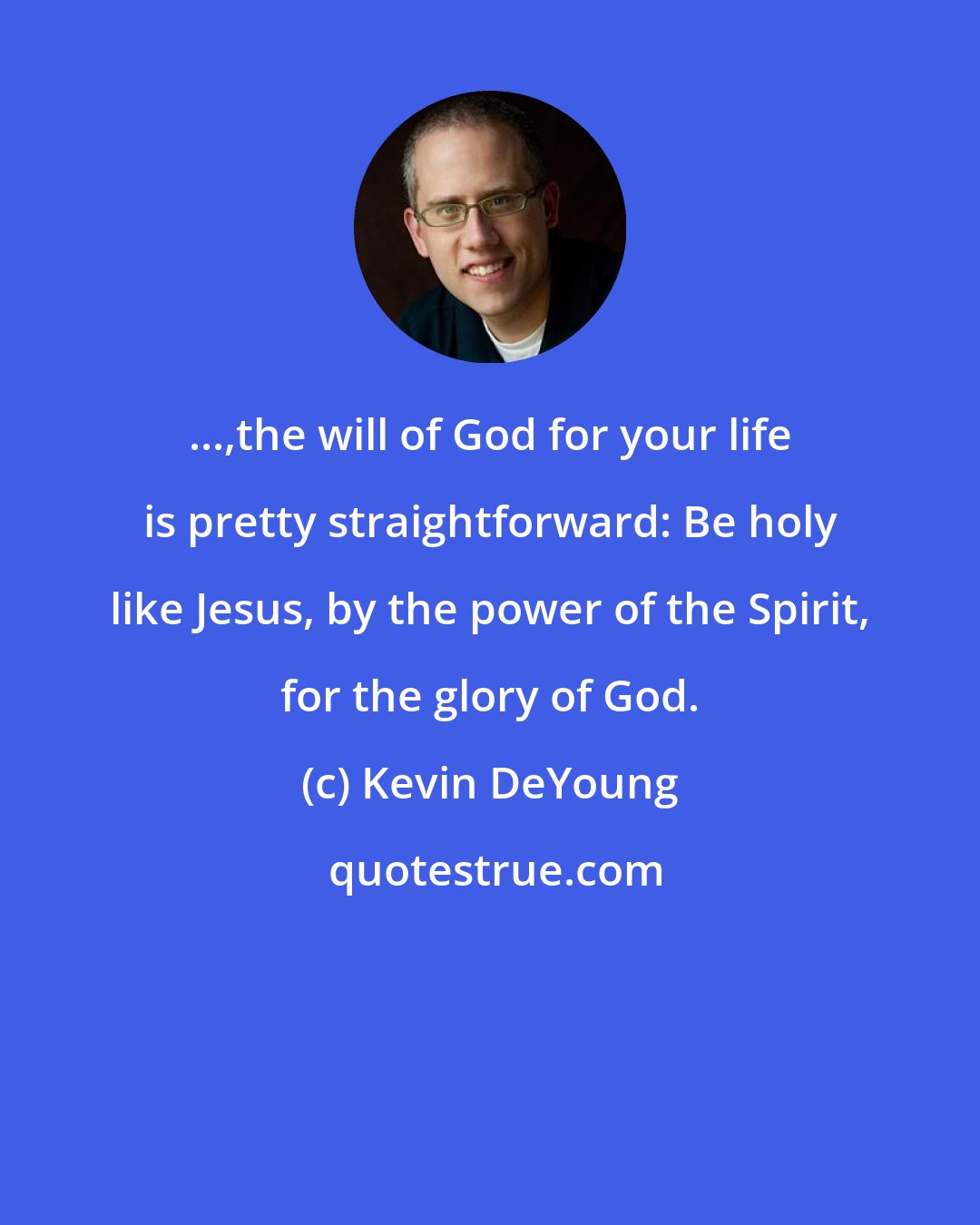 Kevin DeYoung: ...,the will of God for your life is pretty straightforward: Be holy like Jesus, by the power of the Spirit, for the glory of God.