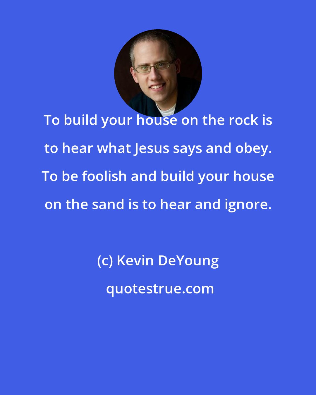 Kevin DeYoung: To build your house on the rock is to hear what Jesus says and obey. To be foolish and build your house on the sand is to hear and ignore.