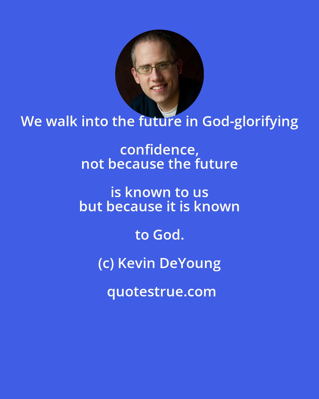 Kevin DeYoung: We walk into the future in God-glorifying confidence, 
 not because the future is known to us 
 but because it is known to God.