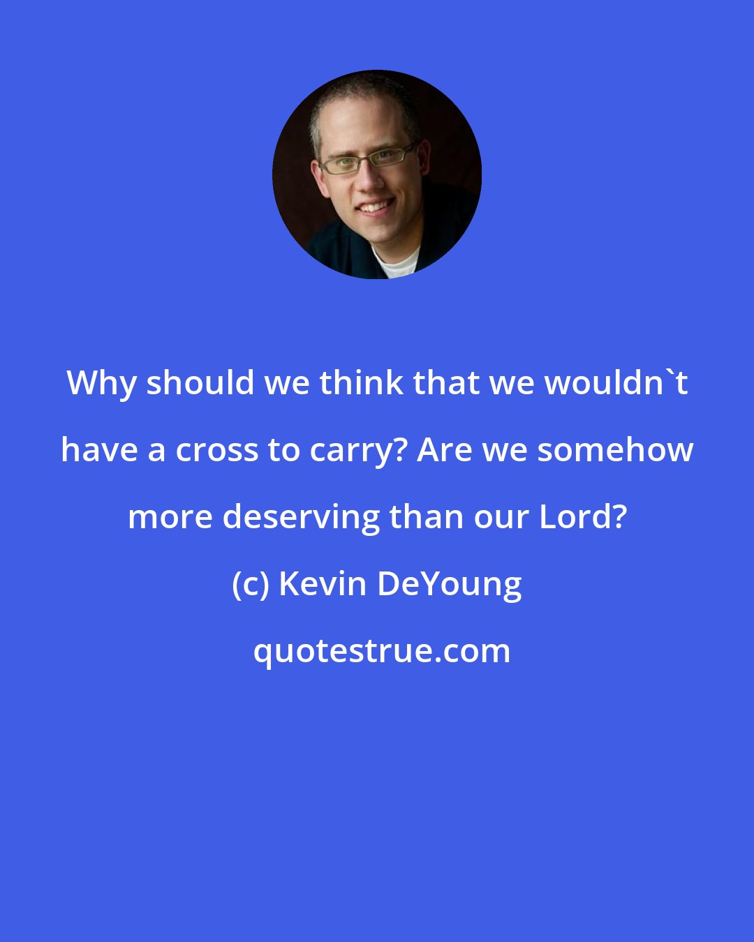 Kevin DeYoung: Why should we think that we wouldn't have a cross to carry? Are we somehow more deserving than our Lord?