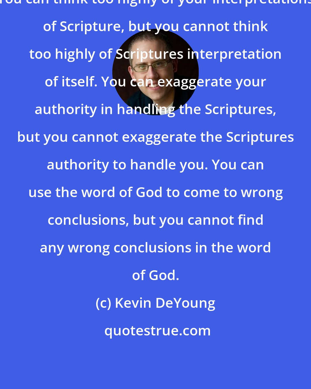 Kevin DeYoung: You can think too highly of your interpretations of Scripture, but you cannot think too highly of Scriptures interpretation of itself. You can exaggerate your authority in handling the Scriptures, but you cannot exaggerate the Scriptures authority to handle you. You can use the word of God to come to wrong conclusions, but you cannot find any wrong conclusions in the word of God.