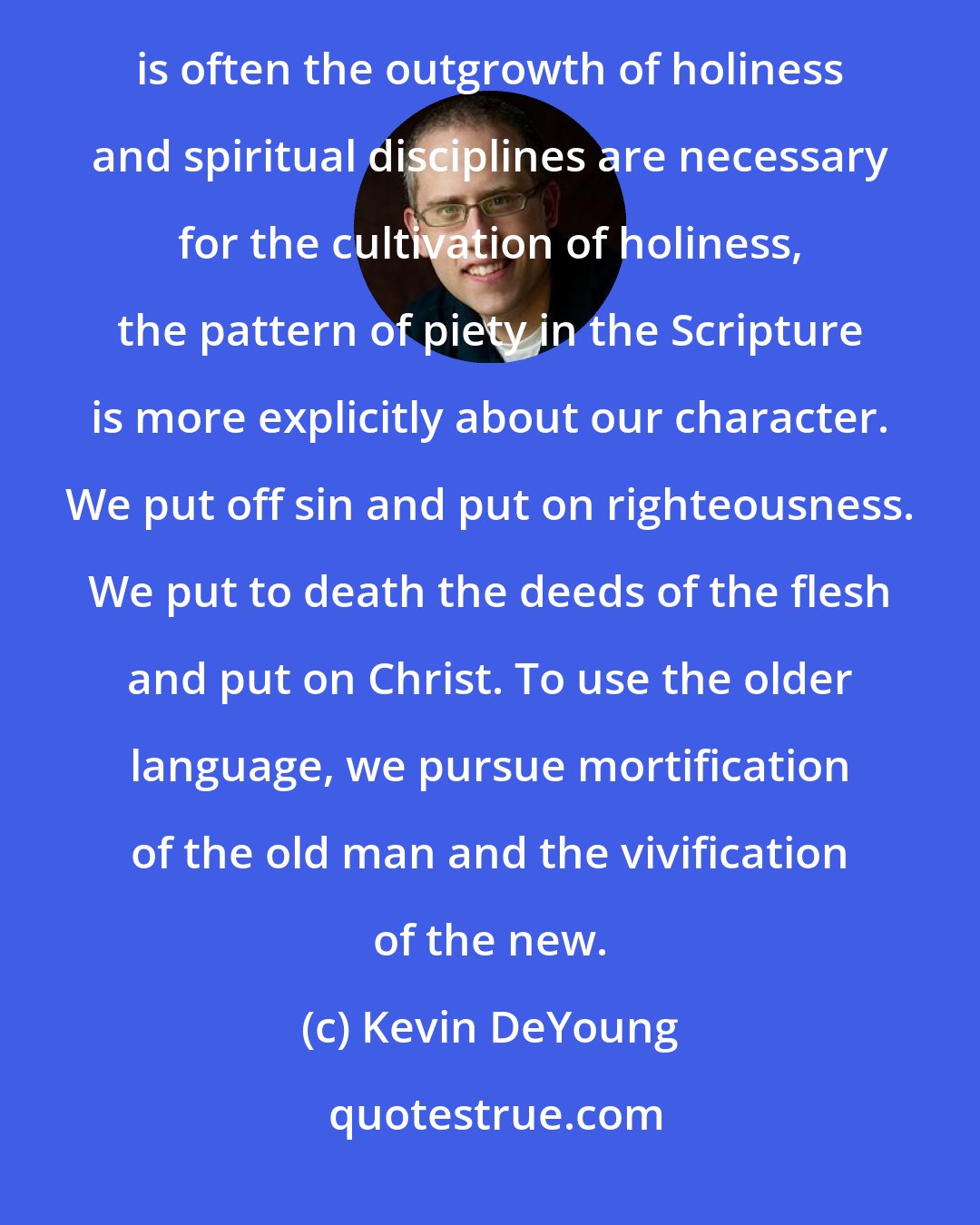 Kevin DeYoung: Christians often equate holiness with activism and spiritual disciplines. And while it's true that activism is often the outgrowth of holiness and spiritual disciplines are necessary for the cultivation of holiness, the pattern of piety in the Scripture is more explicitly about our character. We put off sin and put on righteousness. We put to death the deeds of the flesh and put on Christ. To use the older language, we pursue mortification of the old man and the vivification of the new.