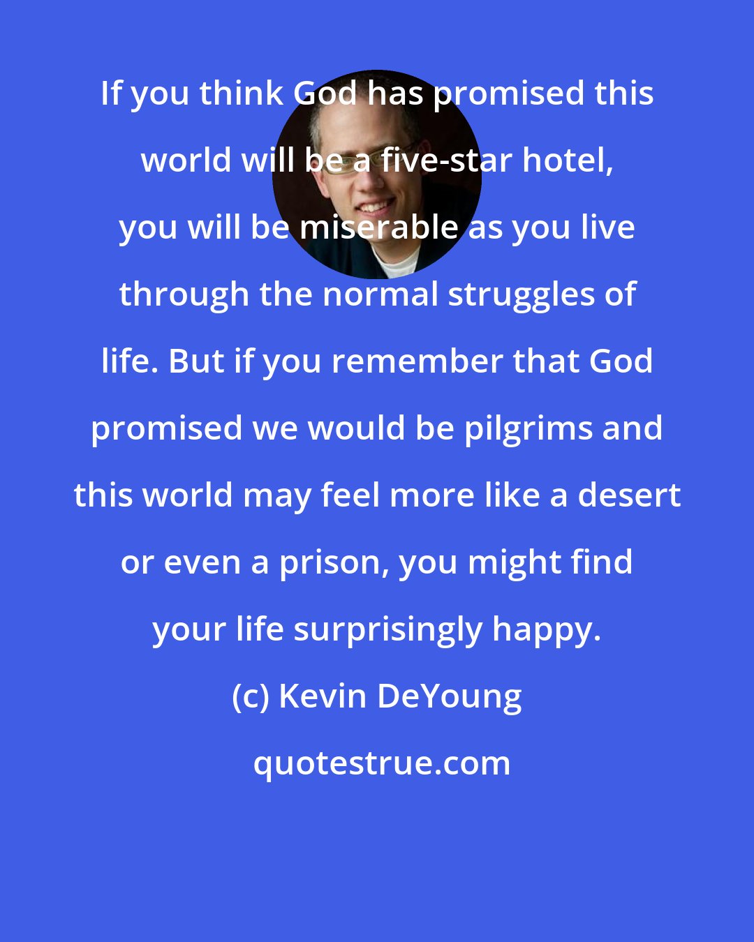 Kevin DeYoung: If you think God has promised this world will be a five-star hotel, you will be miserable as you live through the normal struggles of life. But if you remember that God promised we would be pilgrims and this world may feel more like a desert or even a prison, you might find your life surprisingly happy.