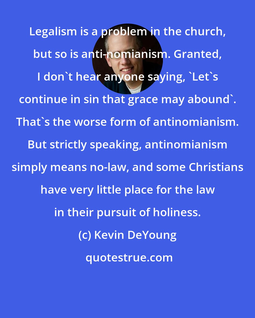 Kevin DeYoung: Legalism is a problem in the church, but so is anti-nomianism. Granted, I don't hear anyone saying, 'Let's continue in sin that grace may abound'. That's the worse form of antinomianism. But strictly speaking, antinomianism simply means no-law, and some Christians have very little place for the law in their pursuit of holiness.