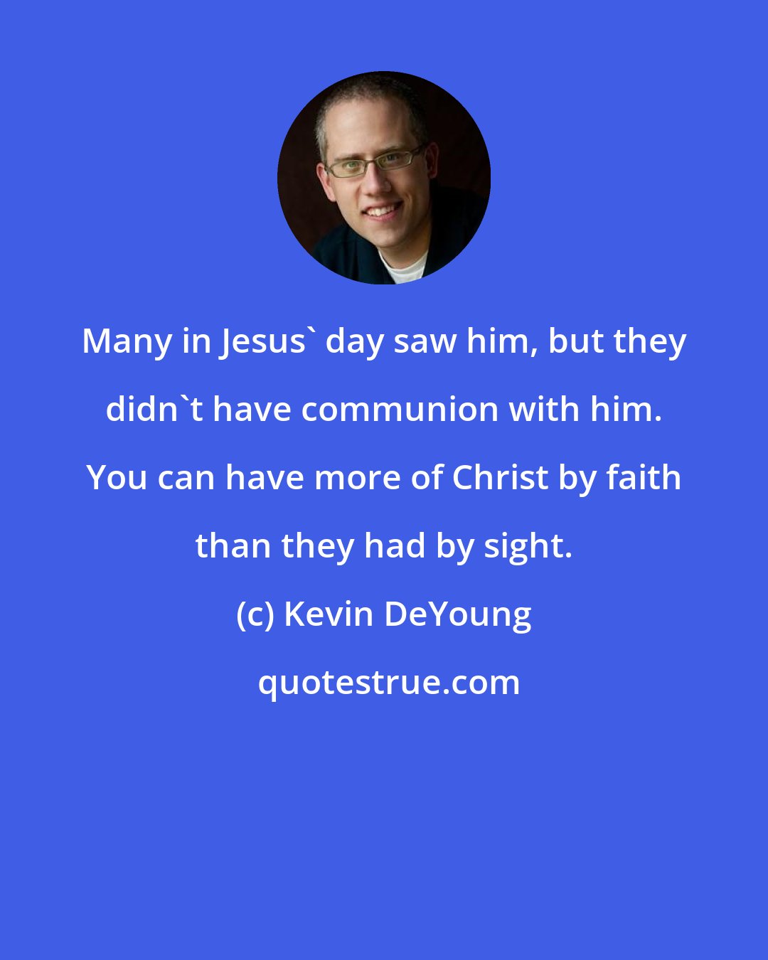 Kevin DeYoung: Many in Jesus' day saw him, but they didn't have communion with him. You can have more of Christ by faith than they had by sight.